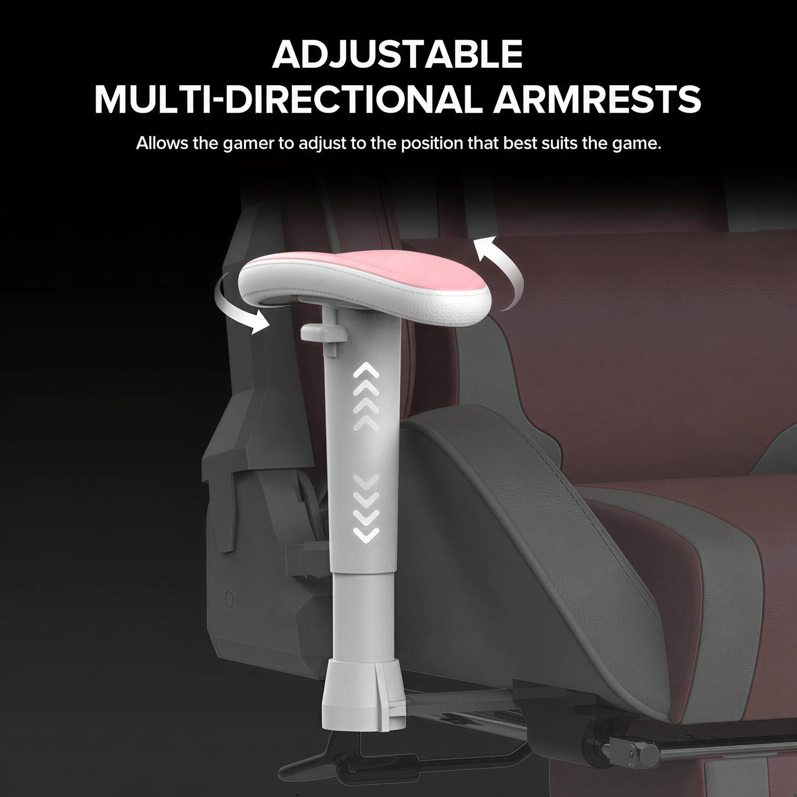 ADJUSTABLE MULTI-DIRECTIONAL ARMRESTS  
Allows the gamer to adjust to the position that best suits the game.