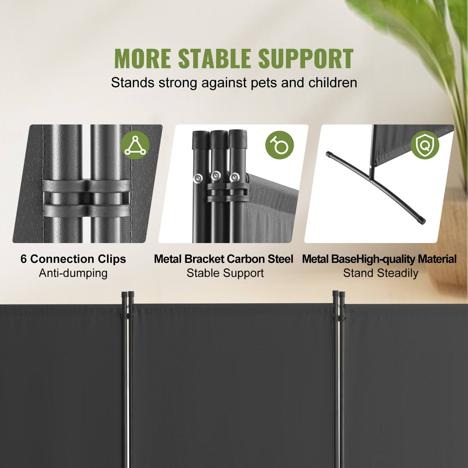 MORE STABLE SUPPORT
Stands strong against pets and children
6 Connection Clips Anti-dumping
Metal Bracket Carbon Steel
Metal Base High-quality Material
Stable Support Stand Steadily
