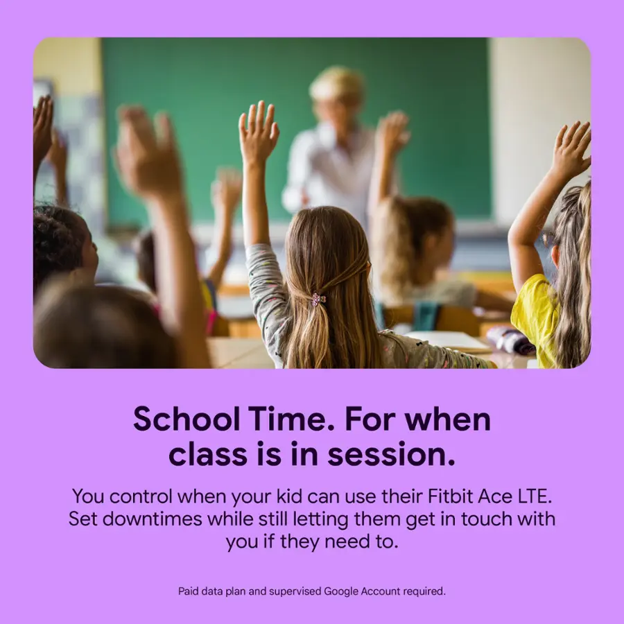 School Time. For when class is in session. You control when your kid can use their Fitbit Ace LTE. Set downtimes while still letting them get in touch with you if they need to. Paid data plan and supervised Google Account required.