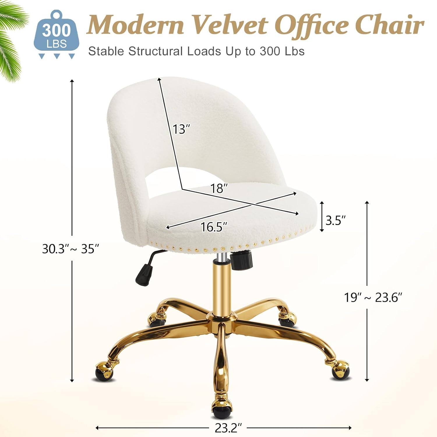 300 Modern Velvet Office Chair  
Stable Structural Loads Up to 300 Lbs  
13" 18" 16.5" 3.5" 30.3"~35" 19" 19"~23.6" 23.2"