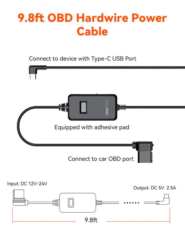 9.8ft OBD Hardwire Power Cable

Connect to device with Type-C USB Port

VANTRUE

Equipped with adhesive pad

Connect to car OBD port

Input: DC 12V-24V

Output: DC 5V 2.5A

9.8ft
