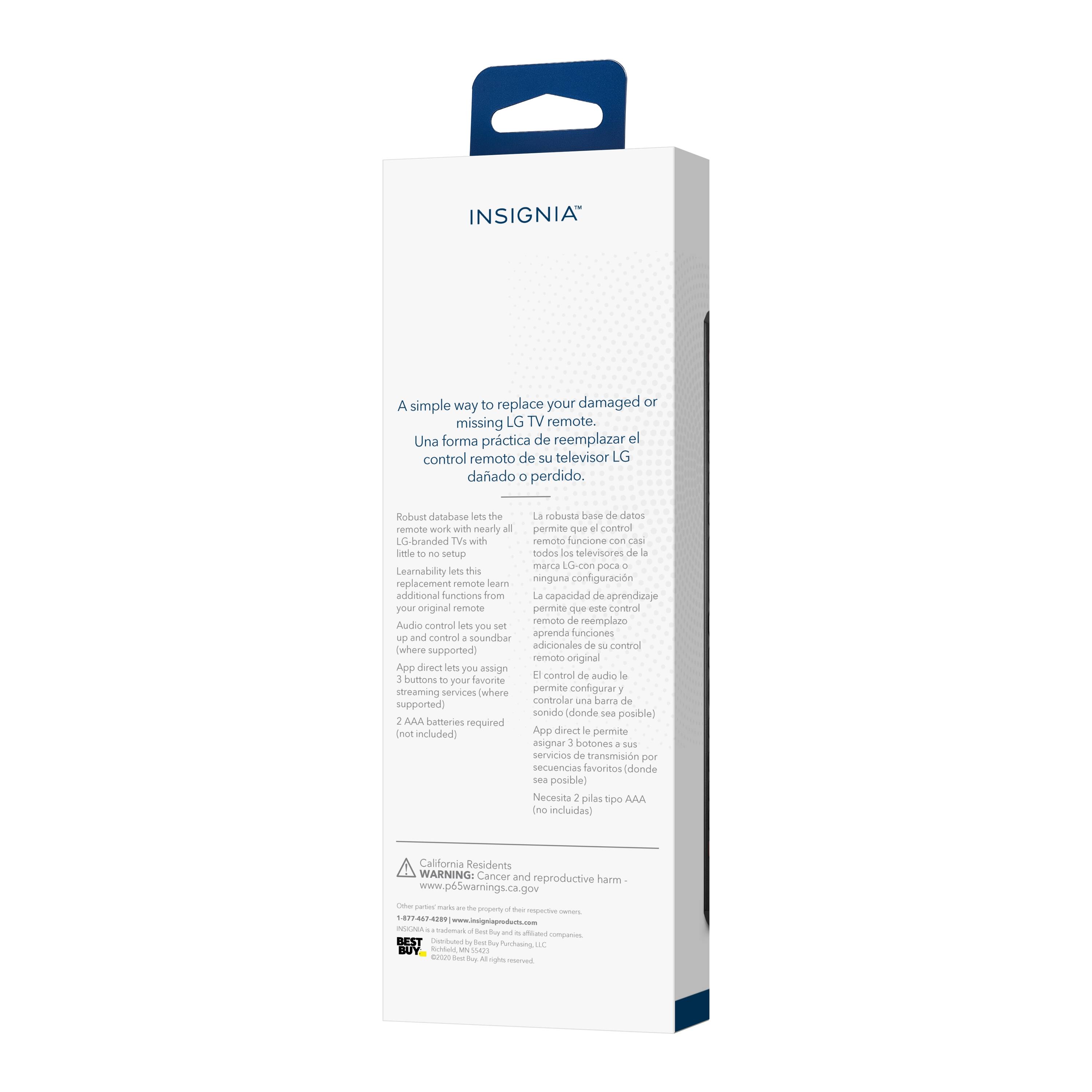 INSIGNIA

A simple way to replace your damaged or missing LG TV remote.
Una forma práctica de reemplazar el control remoto de su televisor LG dañado o perdido.

Robust database lets the remote work with all LG-branded TVs with little to no setup.
La robusta base de datos del control remoto funciona con casi todos los televisores de la marca LG con poca configuración.

Learnability lets this replacement remote learn additional functions from your original remote.
La capacidad de aprendizaje permite que este control remoto de reemplazo aprenda funciones adicionales de su control original.

Audio control lets you set and control soundbar (where supported).
El control de audio le permite configurar y controlar el sonido (donde sea posible).

App direct lets you assign 3 buttons to your favorite streaming services (where supported).
App direct le permite asignar 3 botones a sus servicios de transmisión (donde sea posible).

2 AA batteries required (not included).
Se requieren 2 pilas tipo AA (no incluidas).

California Residents: WARNING: Cancer and reproductive harm - www.P65Warnings.com

1-877-444-2288

INSIGNIA