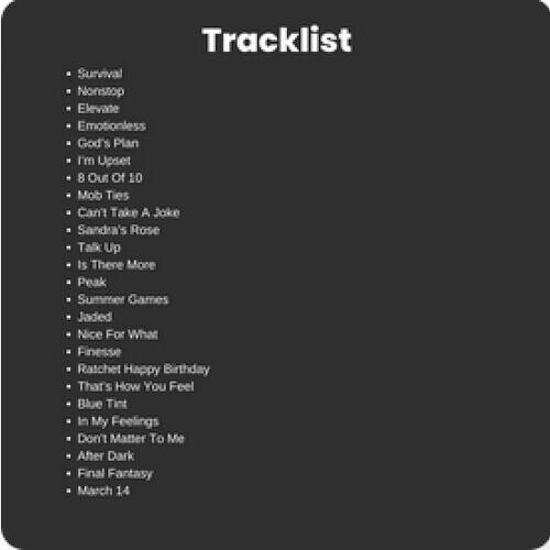 Tracklist

- Survival
- Nonstop
- Elevate
- Emotionless
- God's Plan
- I'm Upset
- 8 Out Of 10
- Mob Ties
- Can't Take A Joke
- Sandra's Rose
- Talk Up
- Is There More
- Peak
- Summer Games
- Jaded
- Nice For What
- Finesse
- Ratchet
- Happy Birthday
- That's How You Feel
- Blue Tint
- In My Feelings
- Don't Matter To Me
- After Dark
- Final Fantasy
- March 14