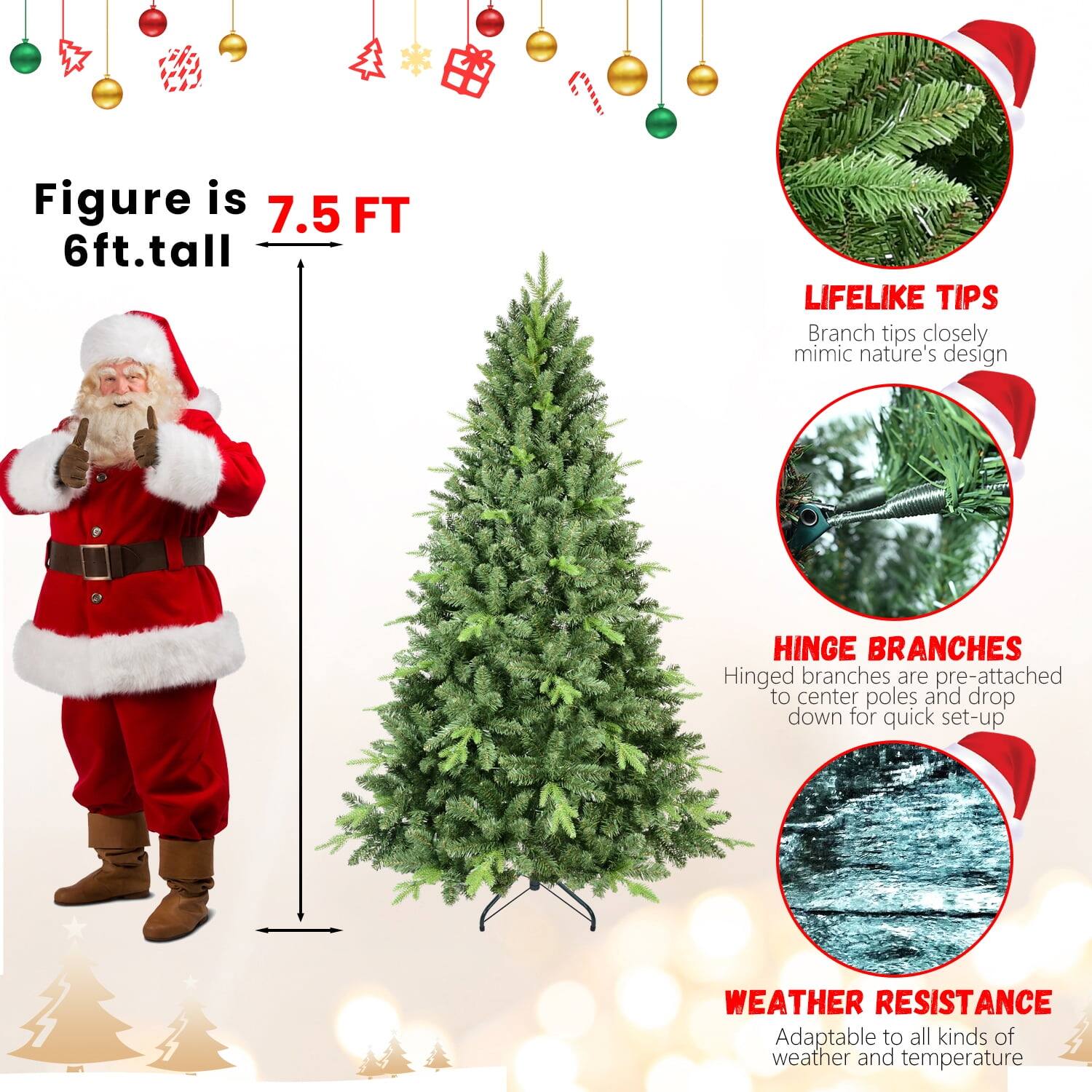 Figure is 7.5 FT  
6ft. tall  

LIFELIKE TIPS  
Branch tips closely mimic nature's design  

HINGE BRANCHES  
Hinged branches are pre-attached to center poles and drop down for quick set-up  

WEATHER RESISTANCE  
Adaptable to all kinds of weather and temperature