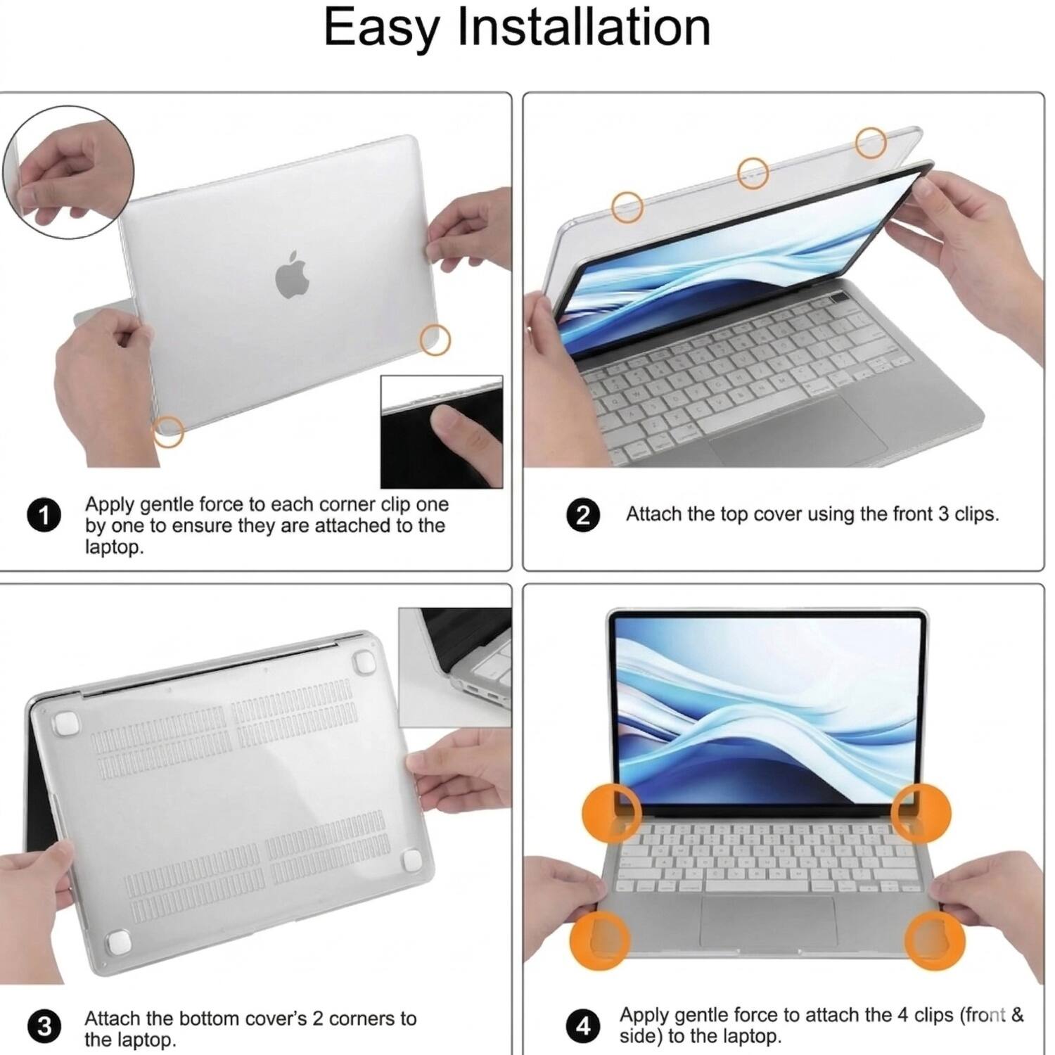 Easy Installation

1. Apply gentle force to each corner clip one by one to ensure they are attached to the laptop.
2. Attach the top cover using the front 3 clips.
3. Attach the bottom cover's 2 corners to the laptop.
4. Apply gentle force to attach the 4 clips (front & side) to the laptop.
