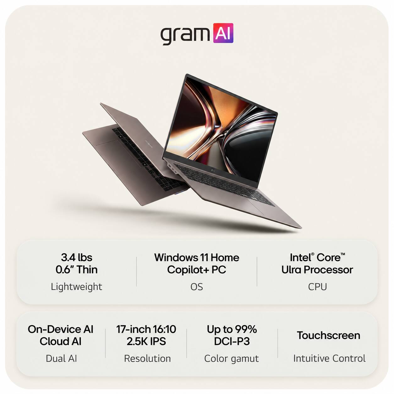 gram AI

3.4 lbs 0.6" Thin Lightweight
Windows 11 Home Copilot+ PC OS
Intel Core Ultra Processor CPU

On-Device AI Cloud AI Dual AI
17-inch 16:10 2.5K IPS Resolution
Up to 99% DCI-P3 Color gamut
Touchscreen Intuitive Control