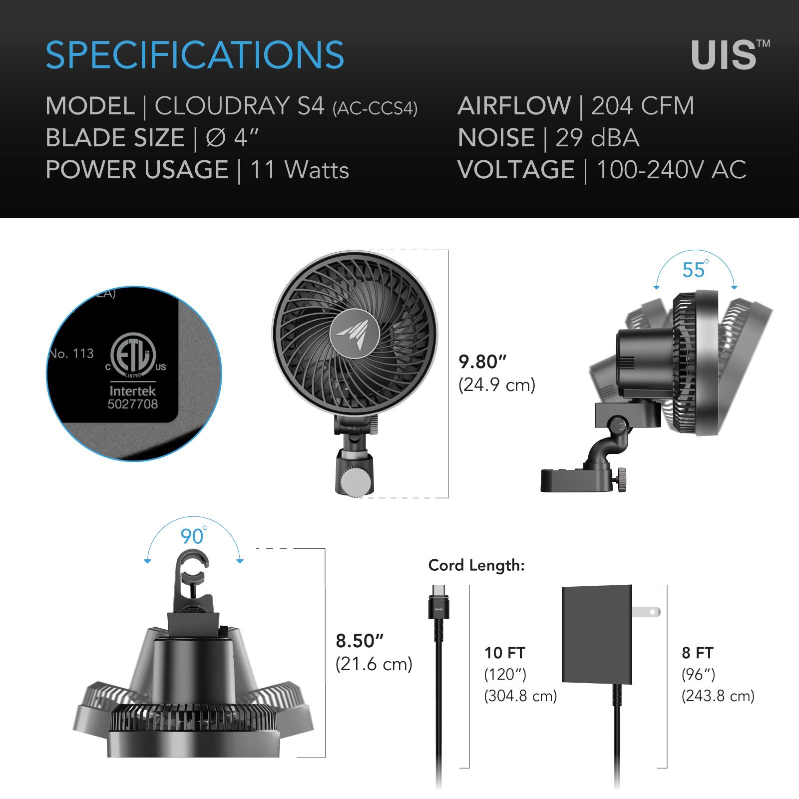 SPECIFICATIONS  
MODEL CLOUDRAY S4 (AC-CCS4)  
BLADE SIZE 4"  
POWER USAGE 11 Watts  
VOLTAGE 100-240V AC  
AIRFLOW 204 CFM  
NOISE 29 dBA  

No. 113 EAD C US  
Lamil Intertek 5027708  

9.80" (24.9 cm)  
8.50" (21.6 cm)  

Cord Length:  
10 FT (120") (304.8 cm)  
8 FT (96") (243.8 cm)