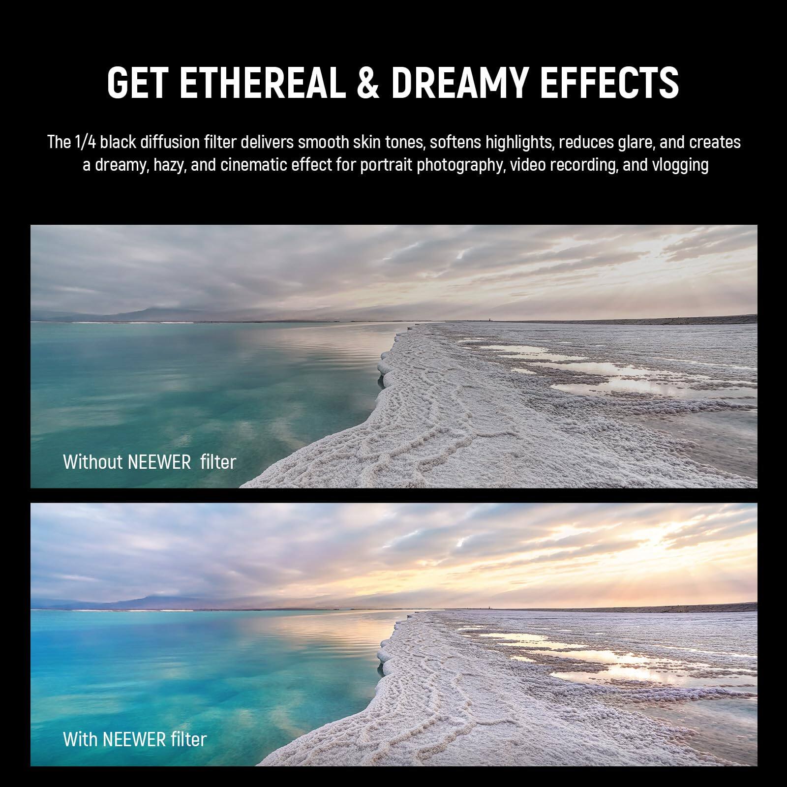 GET ETHEREAL & DREAMY EFFECTS

The 1/4 black diffusion filter delivers smooth skin tones, softens highlights, reduces glare, and creates a dreamy, hazy, and cinematic effect for portrait photography, video recording, and vlogging.

Without NEEWER filter

With NEEWER filter