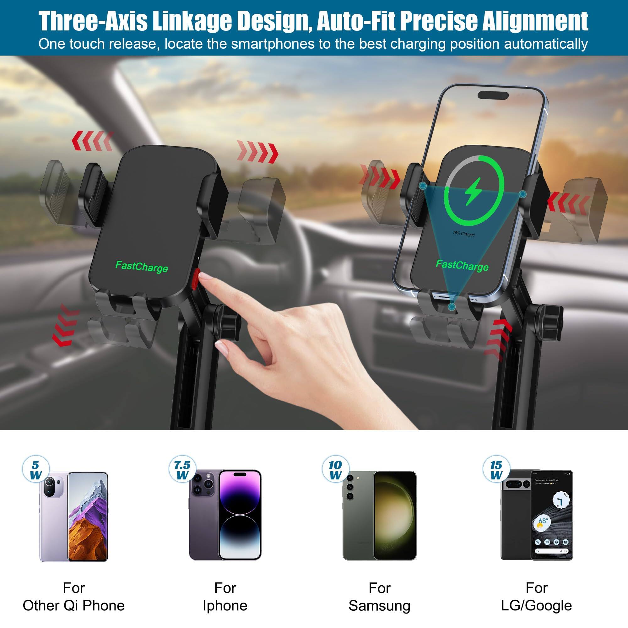 Three-Axis Linkage Design, Auto-Fit Precise Alignment  
One touch release, locate the smartphones to the best charging position automatically  

FastCharge  

For Other Qi Phone  
5 W  

For iPhone  
7.5 W  

For Samsung  
10 W  

For LG/Google  
15 W