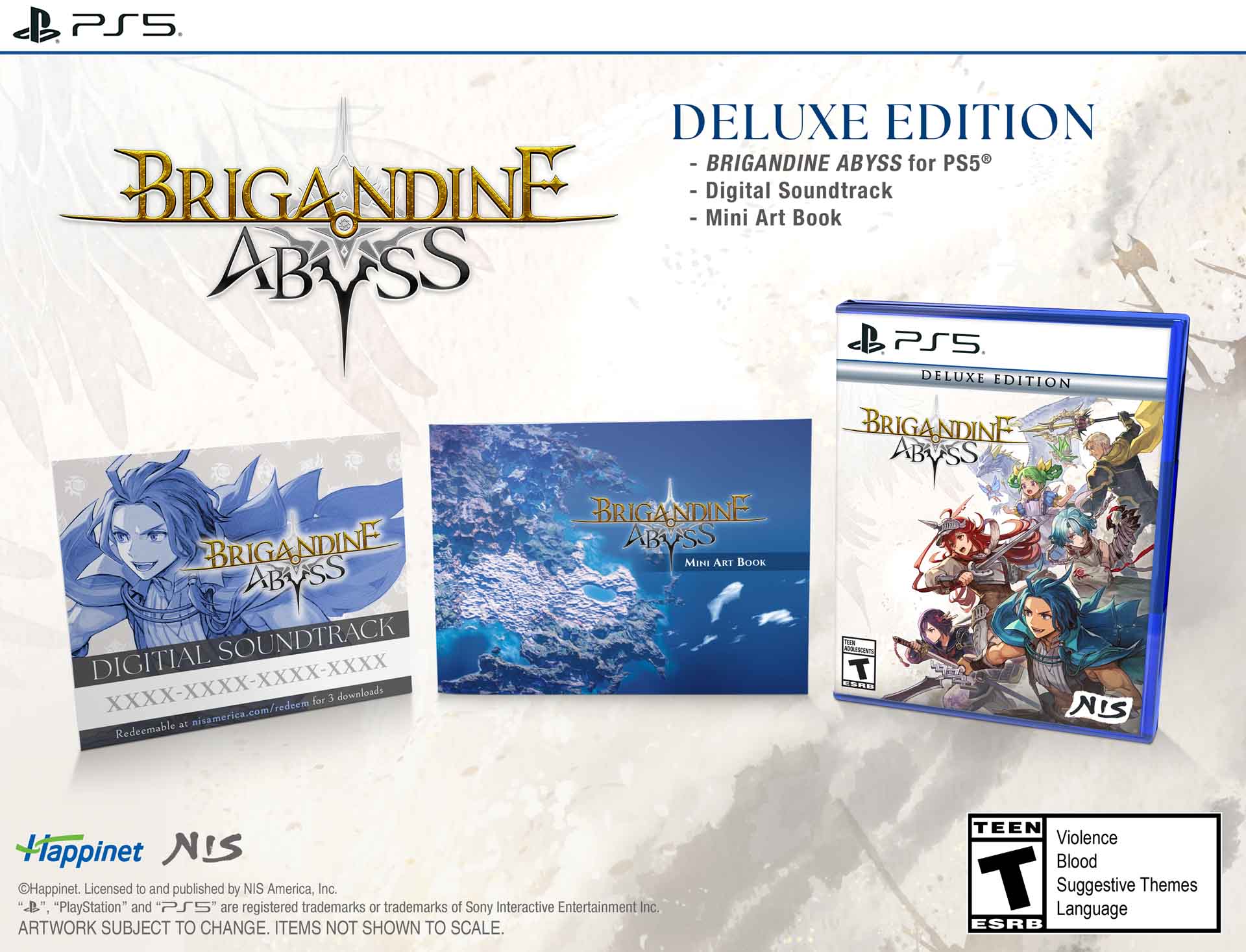 PS5  
DELUXE EDITION - BRIGANDINE ABYSS for PS5  
BRIGANDINE - Digital Soundtrack - Mini Art Book ABYSS  
PS5 DELUXE EDITION BRIGANDINE ABYSS  
BRIGANDINE  
BRIGANDINE ABRASS MINI ART BOOK ABRASS SOUNDTRACK  
MIGLESCIENTE THANK DIGITAL T ESHE for 3 downloads  
nisamerica.com/redeem  
NIS Redeemable at  
Happinet NIS Happinet.  
Licensed to and published by NIS America, Inc.  
"PlayStation" and "PS5" are registered trademarks or trademarks of Sony Interactive Entertainment Inc.  
ARTWORK SUBJECT TO CHANGE. ITEMS NOT SHOWN TO SCALE.  
TEEN Violence Blood T Language Suggestive Themes ESRB
