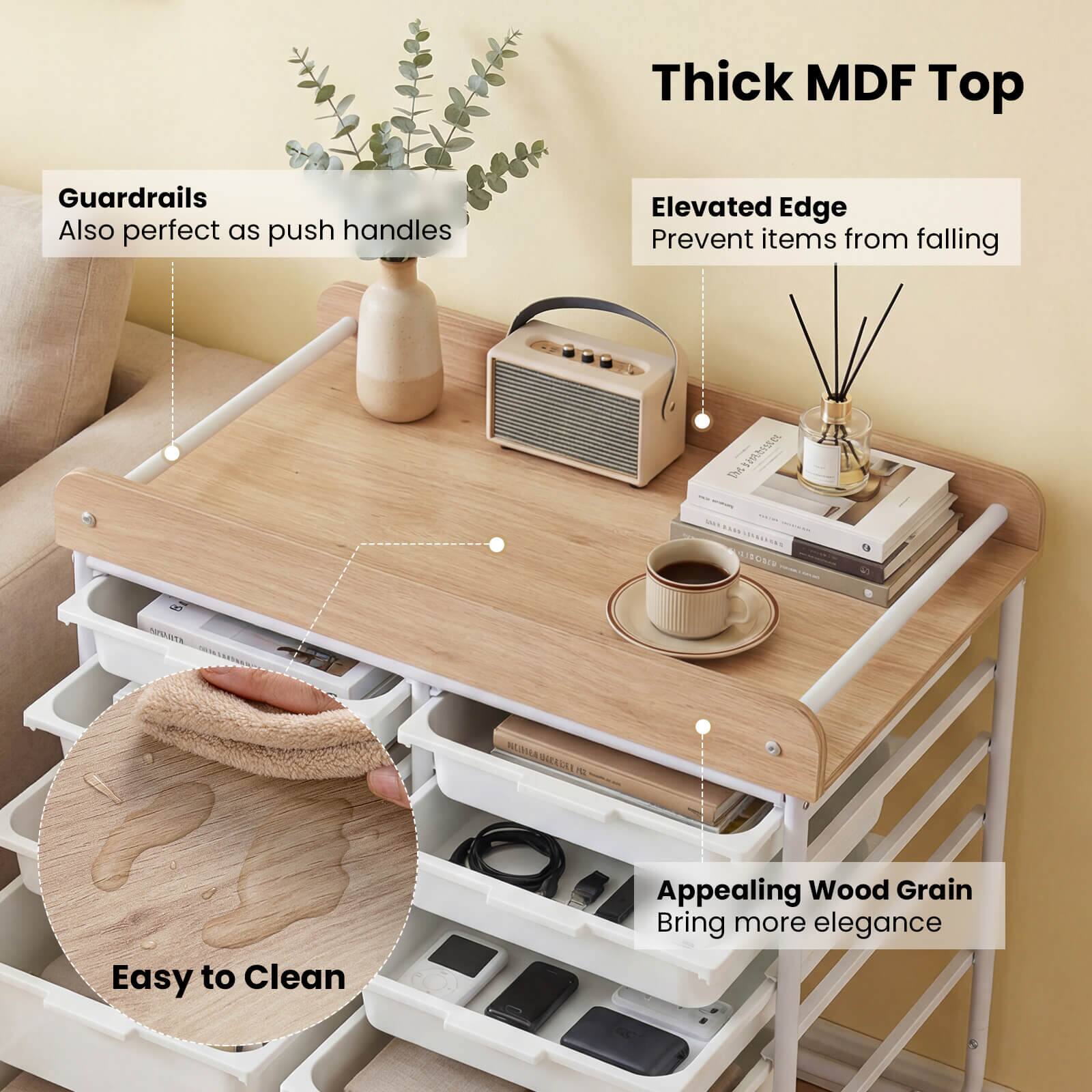 Thick MDF Top  
Guardrails  
Also perfect as push handles  
Elevated Edge  
Prevent items from falling  
Appealing Wood Grain  
Bring more elegance  
Easy to Clean