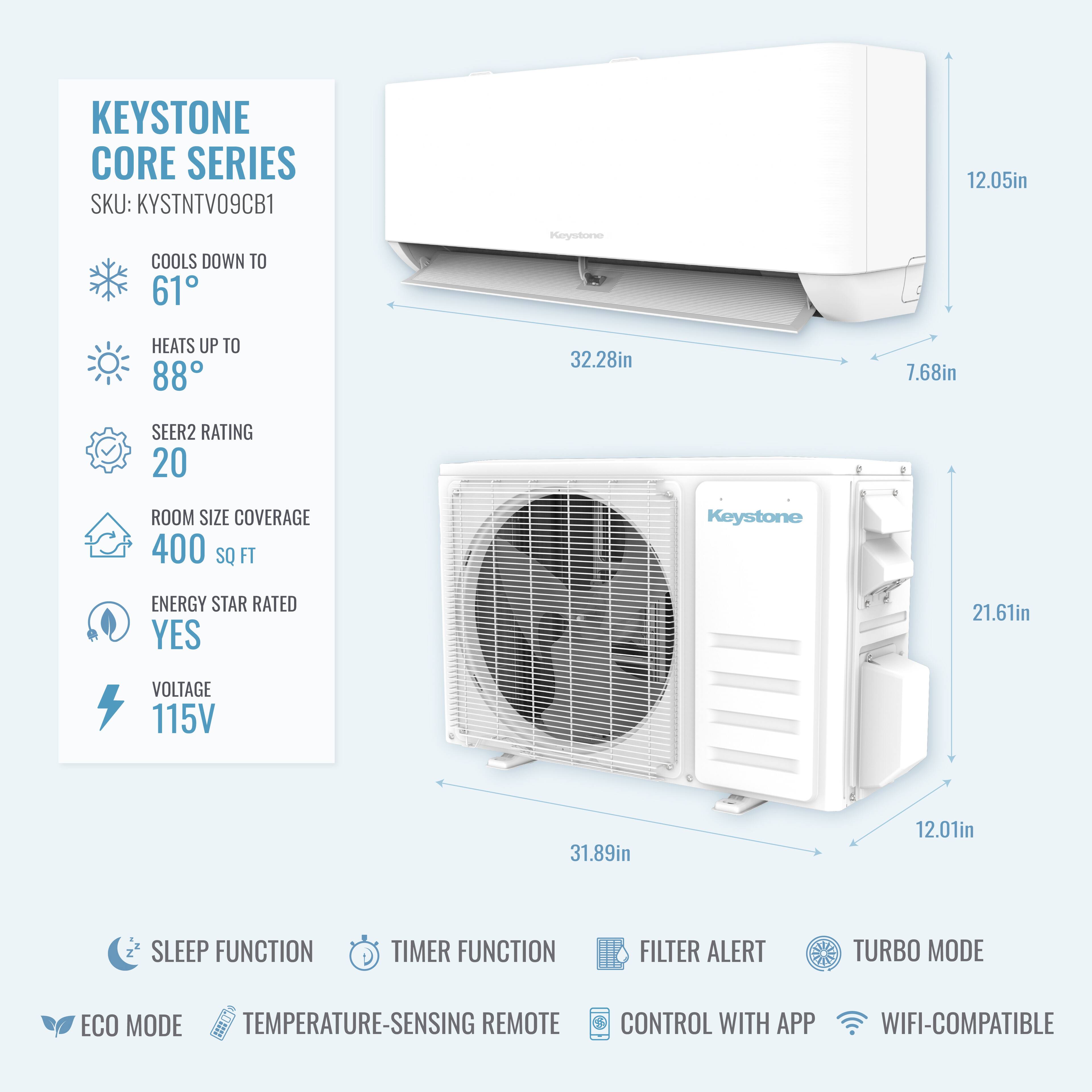 KEYSTONE CORE SERIES  
SKU: KYSTNTV09CB1  
COOLS DOWN TO 61°F  
HEATS UP TO 88°F  
SEER2 RATING 20  
ROOM SIZE COVERAGE 400 SQ FT  
KEYSTONE ENERGY STAR RATED YES  
VOLTAGE 115V  

12.05in  
32.28in  
7.68in  
21.61in  
31.89in  
12.01in  

SLEEP FUNCTION  
TIMER FUNCTION  
FILTER ALERT  
TURBO MODE  
ECO MODE  
TEMPERATURE-SENSING REMOTE CONTROL  
CONTROL WITH APP  
WIFI-COMPATIBLE