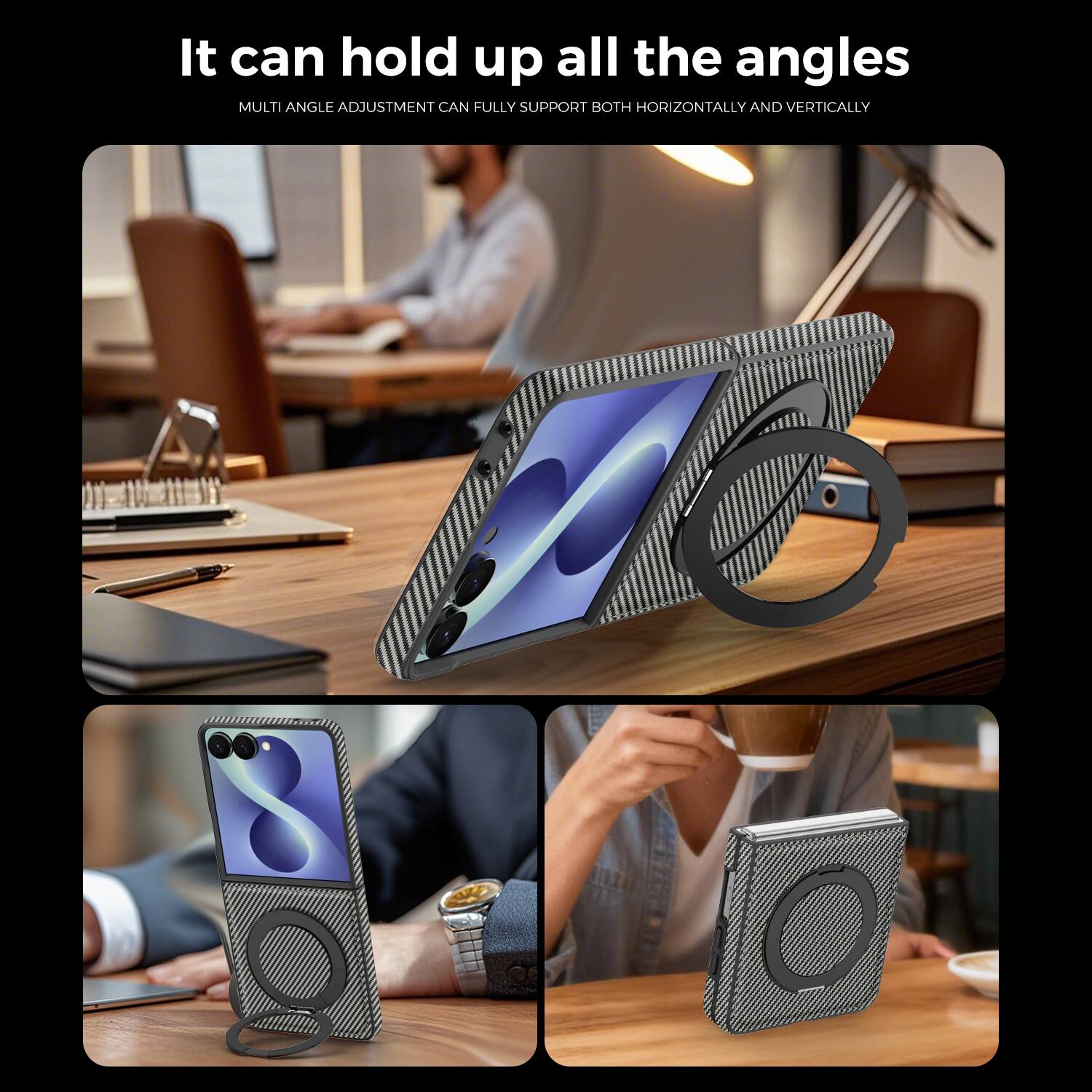 It can hold up all the angles  
MULTI ANGLE ADJUSTMENT CAN FULLY SUPPORT BOTH HORIZONTALLY AND VERTICALLY
