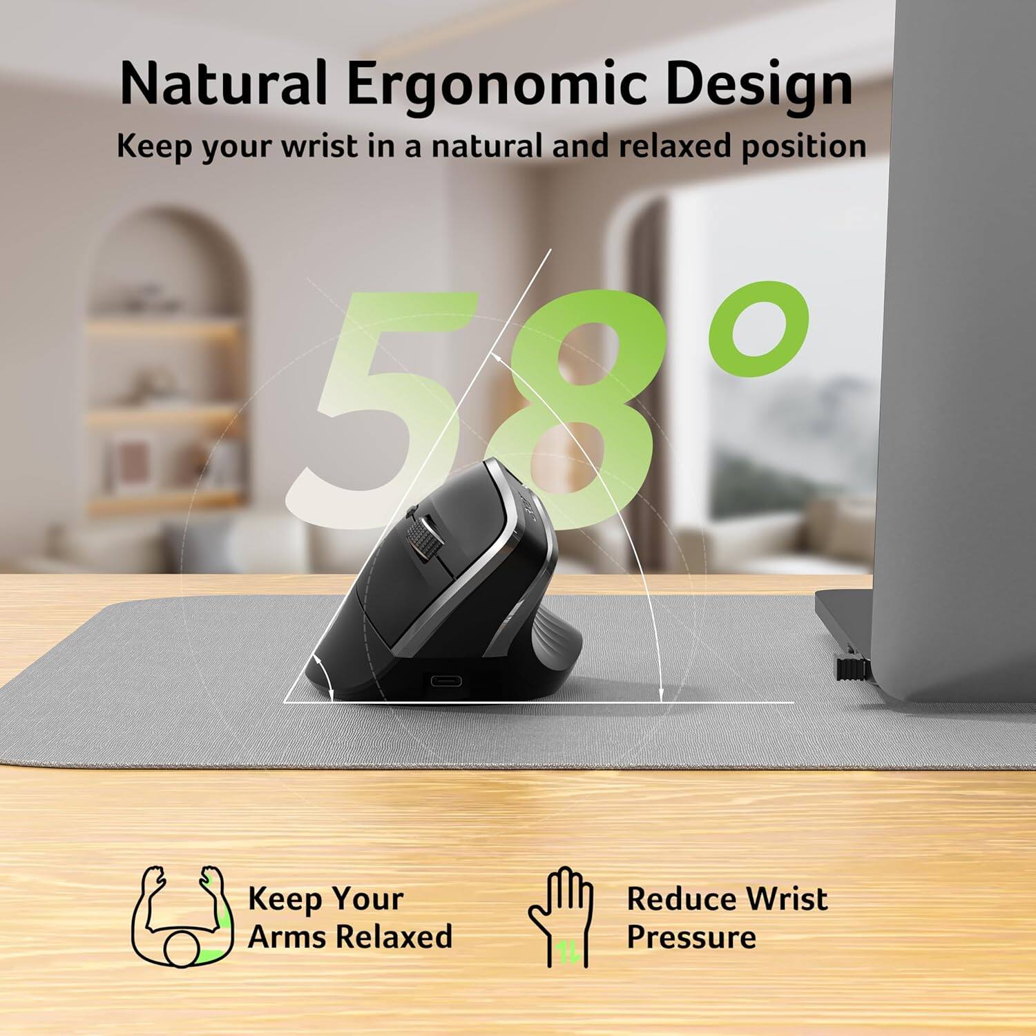 Natural Ergonomic Design  
Keep your wrist in a natural and relaxed position  

58°  

Keep Your Arms Relaxed  
Reduce Wrist Pressure