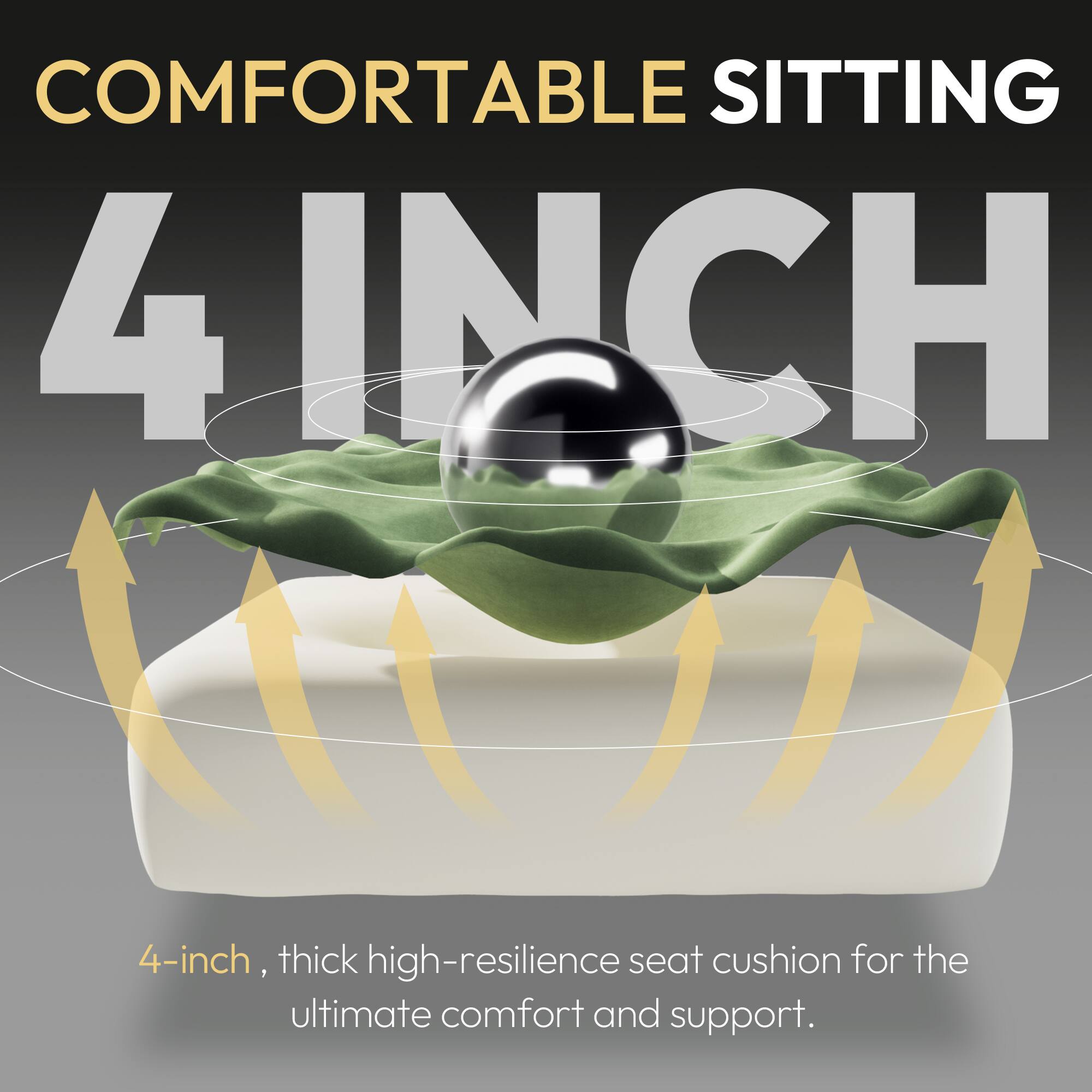 COMFORTABLE SITTING  
4 INCH  
4-inch, thick high-resilience seat cushion for the ultimate comfort and support.