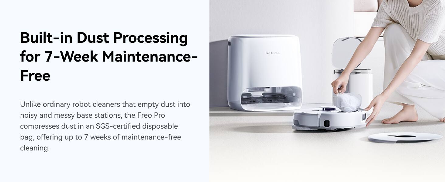 Built-in Dust Processing for 7-Week Maintenance-Free NARWAL Unlike ordinary robot cleaners that empty dust into noisy and messy base stations, the Freo Pro compresses dust in an SGS-certified disposable bag, offering up to 7 weeks of maintenance-free cleaning.