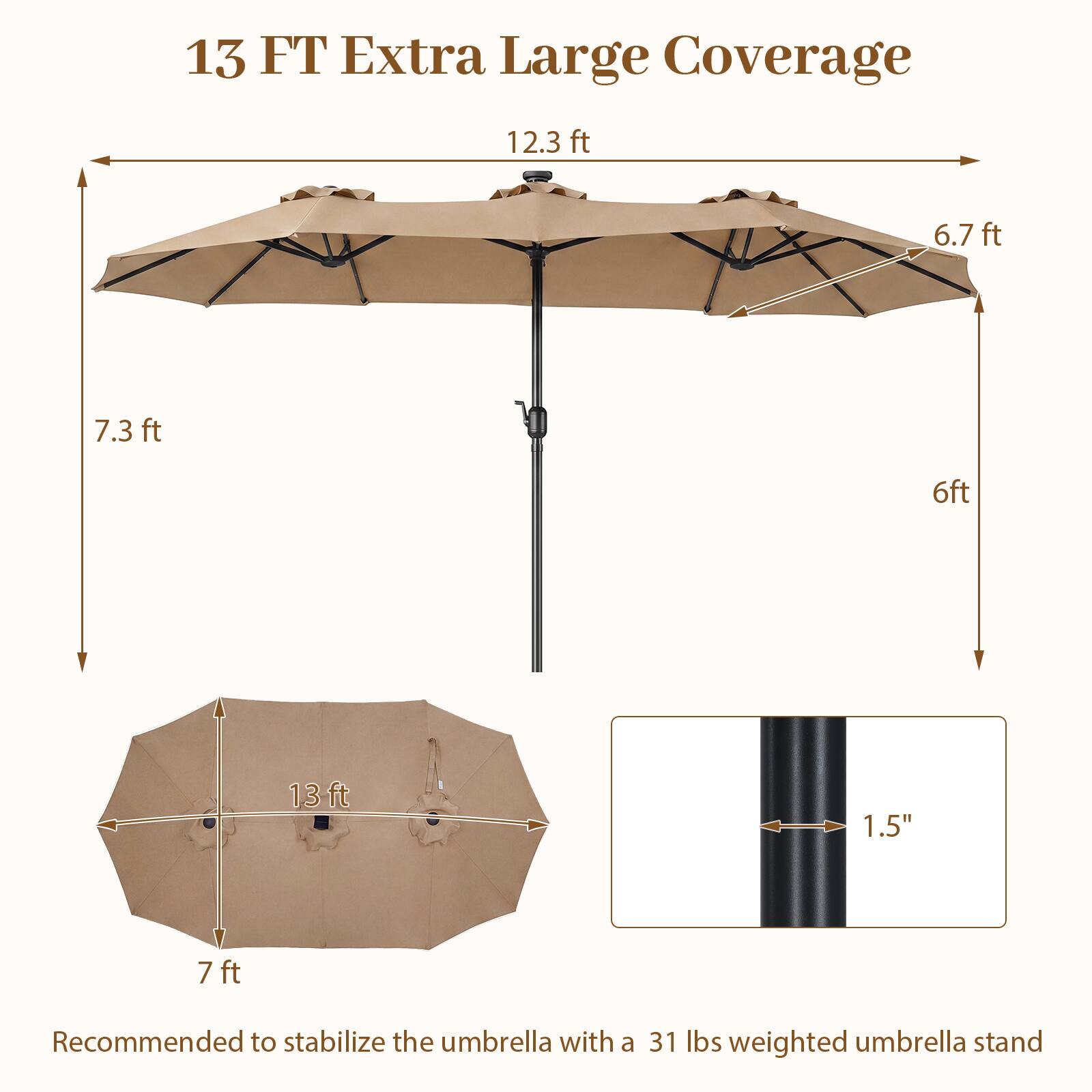 13 FT Extra Large Coverage

12.3 ft  
6.7 ft  
7.3 ft  
6 ft  
13 ft  
1.5"  
7 ft  

Recommended to stabilize the umbrella with a 31 lbs weighted umbrella stand