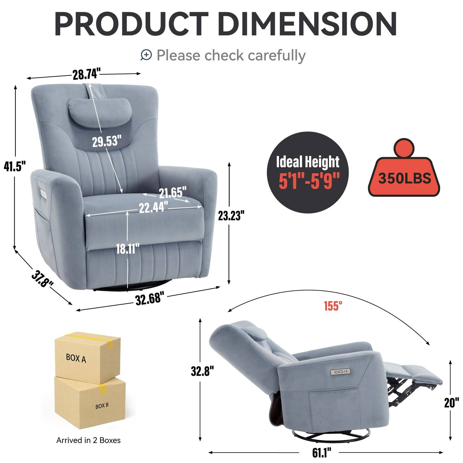 PRODUCT DIMENSION
Please check carefully
28.74"
41.5"
29.53"
21.65"
22.44"
23.23"
Ideal Height 5'1"-5'9" 350LBS
37.8"
18.11"
32.68"
155
BOX A 32.8"
FO0 BOXB 20"
Arrived in 2 Boxes
61.1"