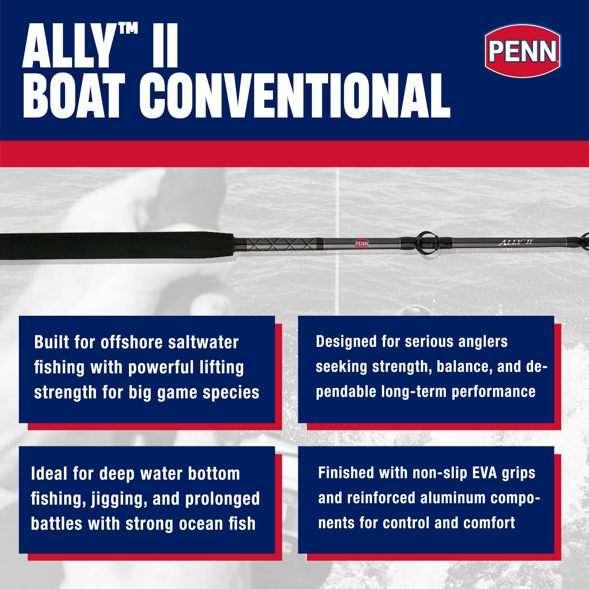 ALLY™ II  
BOAT CONVENTIONAL  
PENN  

Built for offshore saltwater fishing with powerful lifting strength for big game species  
Ideal for deep water bottom fishing, jigging, and prolonged battles with strong ocean fish  
Designed for serious anglers seeking strength, balance, and dependable long-term performance  
Finished with non-slip EVA grips and reinforced aluminum components for control and comfort