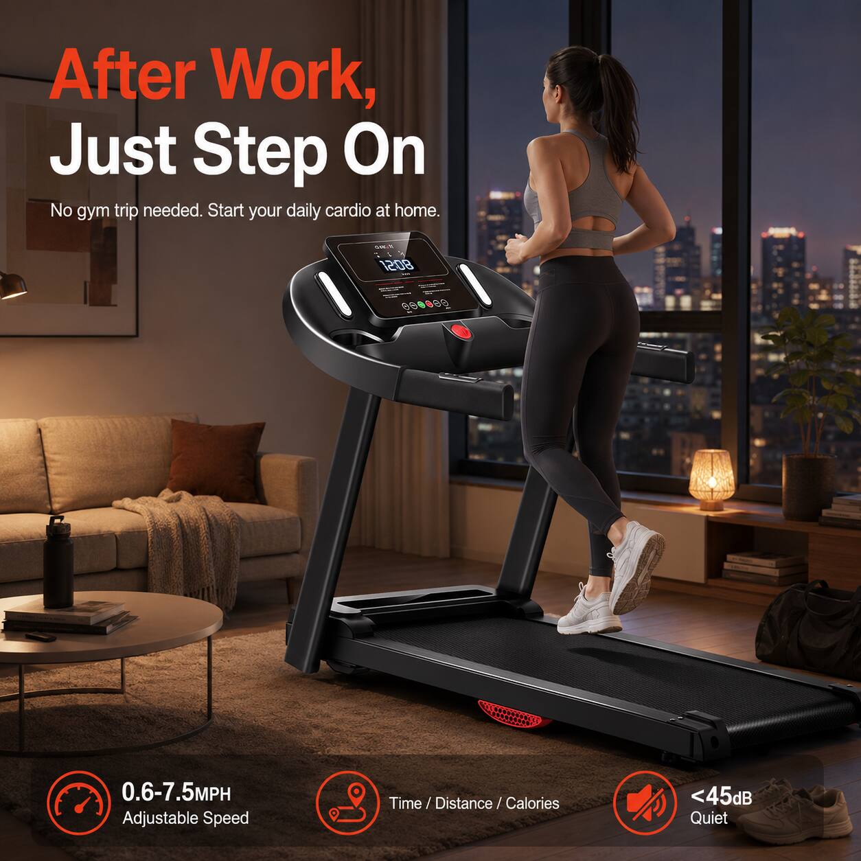 After Work, Just Step On. No gym trip needed. Start your daily cardio at home.  
0.6-7.5MPH Adjustable Speed  
Time / Distance / Calories  
<45dB Quiet