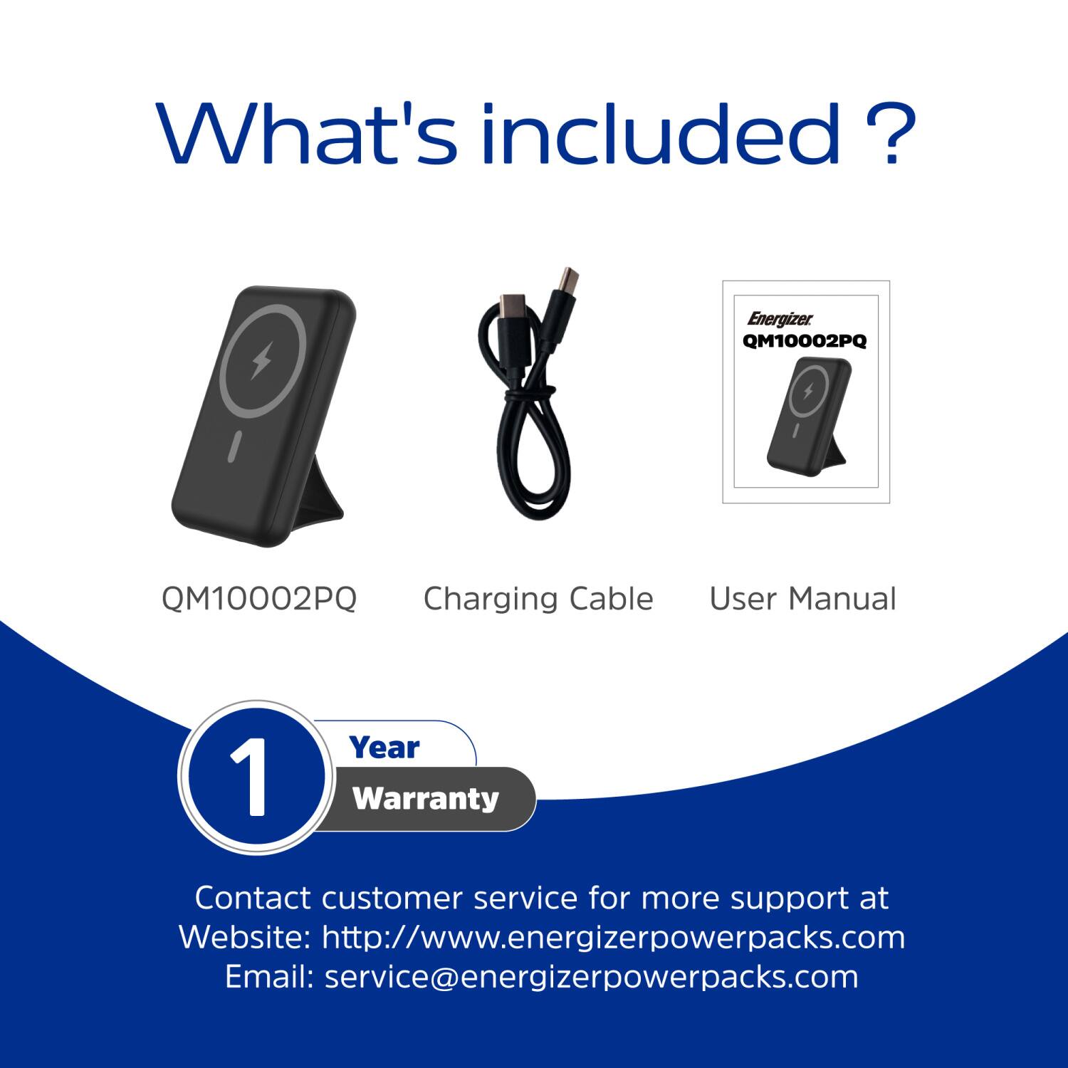 What's included? Energizer QM10002PQ Charging Cable User Manual 1 Year Warranty Contact customer service for more support at Website: http://www.energizerpowerpacks.com Email: service@energizerpowerpacks.com