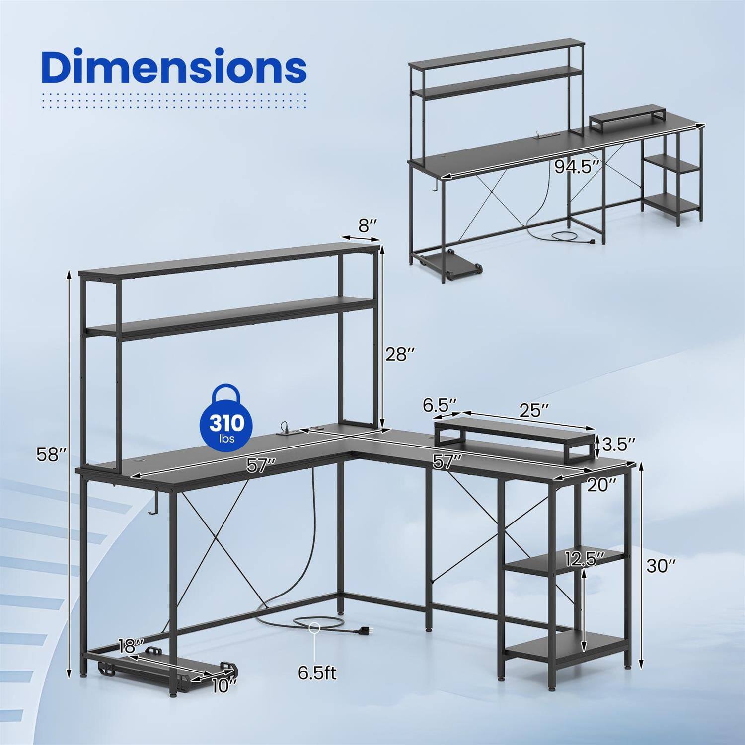 Dimensions:  
- Length: 94.5"  
- Width: 28"  
- Height: 58"  
- Shelf Height: 8"  
- Shelf Depth: 25"  
- Shelf Width: 6.5"  
- Shelf Spacing: 3.5"  
- Shelf Depth: 20"  
- Shelf Width: 12.5"  
- Shelf Spacing: 30"  
- Overall Height: 6.5ft  
- Weight Capacity: 310 lbs