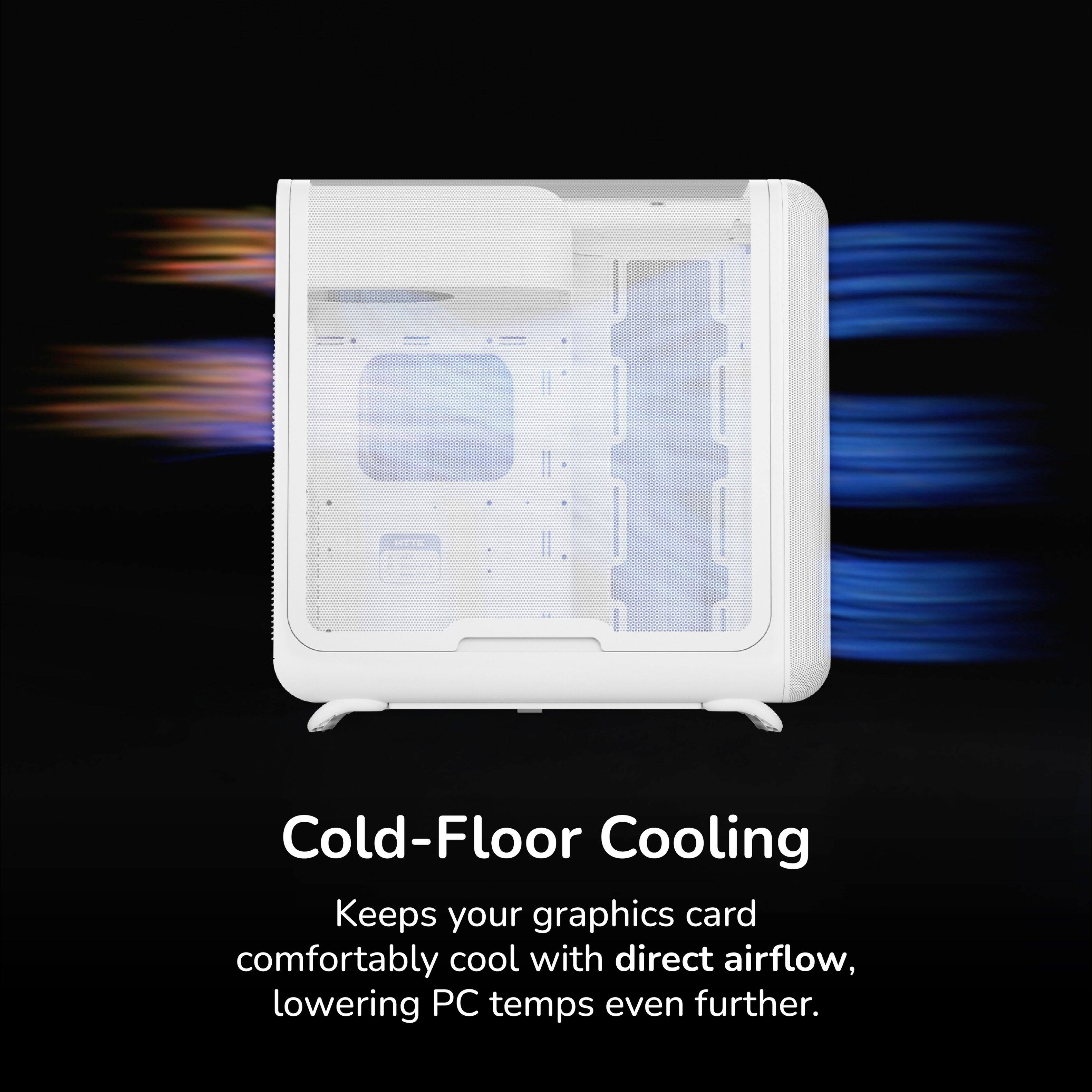 Cold-Floor Cooling  
Keeps your graphics card comfortably cool with direct airflow, lowering PC temps even further.