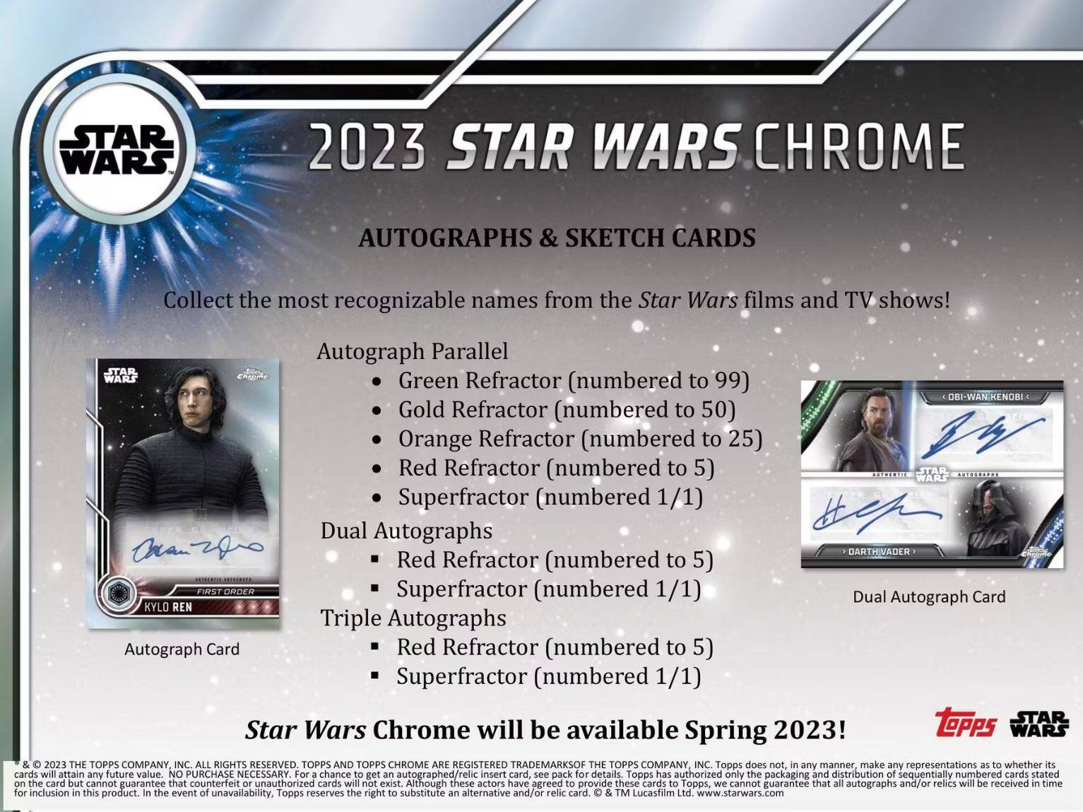 **2023 STAR WARS CHROME**

**AUTOGRAPHS & SKETCH CARDS**

Collect the most recognizable names from the Star Wars films and TV shows!

**Autograph Parallel**
- Green Refractor (numbered to 99)
- Gold Refractor (numbered to 50)
- Orange Refractor (numbered to 25)
- Red Refractor (numbered to 5)
- Superfractor (numbered 1/1)

**Dual Autographs**
- Red Refractor (numbered to 5)
- Superfractor (numbered 1/1)

**Triple Autographs**
- Red Refractor (numbered to 5)
- Superfractor (numbered 1/1)

**Star Wars Chrome will be available Spring 2023!**

**TOPPS**
**STAR WARS**

© & ™ 2023 THE TOPPS COMPANY, INC. ALL RIGHTS RESERVED. TOPPS AND TOPPS CHROME ARE REGISTERED TRADEMARKS OF THE TOPPS COMPANY, INC. © & ™ Lucasfilm Ltd. www.starwars.com

Topps does not, in any manner, make any representations as to whether