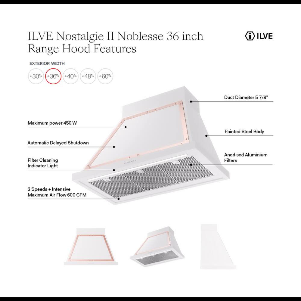 ILVE Nostalgie II Noblesse 36 inch Range Hood Features

EXTERIOR WIDTH
- 30%
- 36%
- 40%
- 48%
- 60%

Duct Diameter 5 7/8"

Maximum power 450 W

Painted Steel Body

Automatic Delayed Shutdown

Filter Cleaning Indicator Light

Anodised Aluminium Filters

3 Speeds + Intensive Maximum Air Flow 600 CFM