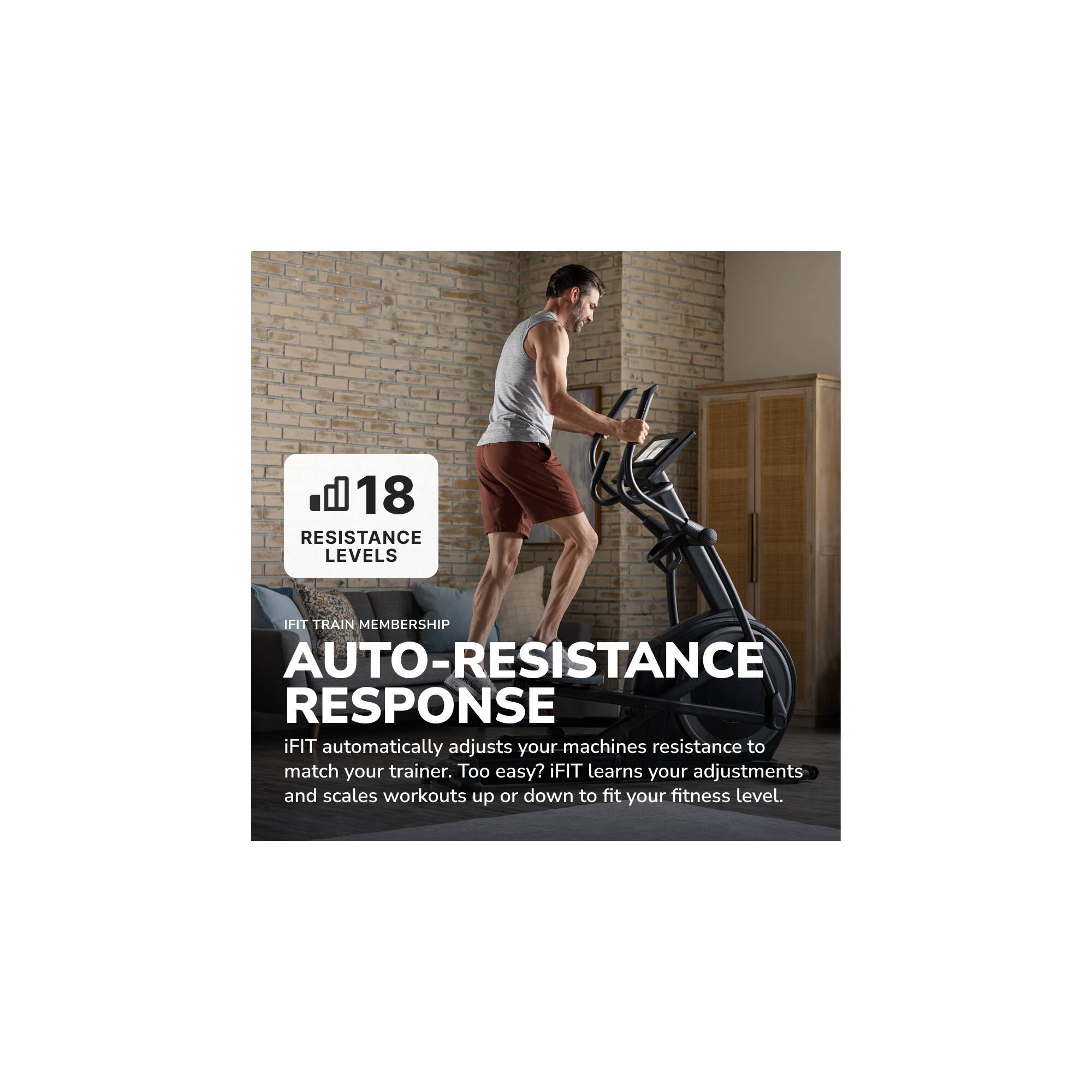 il 18 RESISTANCE LEVELS

IFIT TRAIN MEMBERSHIP

AUTO-RESPONSE

iFIT automatically adjusts your machines resistance to match your trainer. Too easy? iFIT learns your adjustments and scales workouts up or down to fit your fitness level.