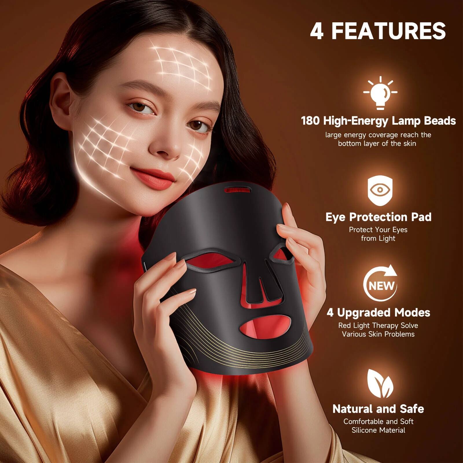4 FEATURES

180 High-Energy Lamp Beads  
large energy coverage reach the bottom layer of the skin

Eye Protection Pad  
Protect Your Eyes from Light

4 Upgraded Modes  
Red Light Therapy, Solve Various Skin Problems

Natural and Safe  
Comfortable and Soft Silicone Material
