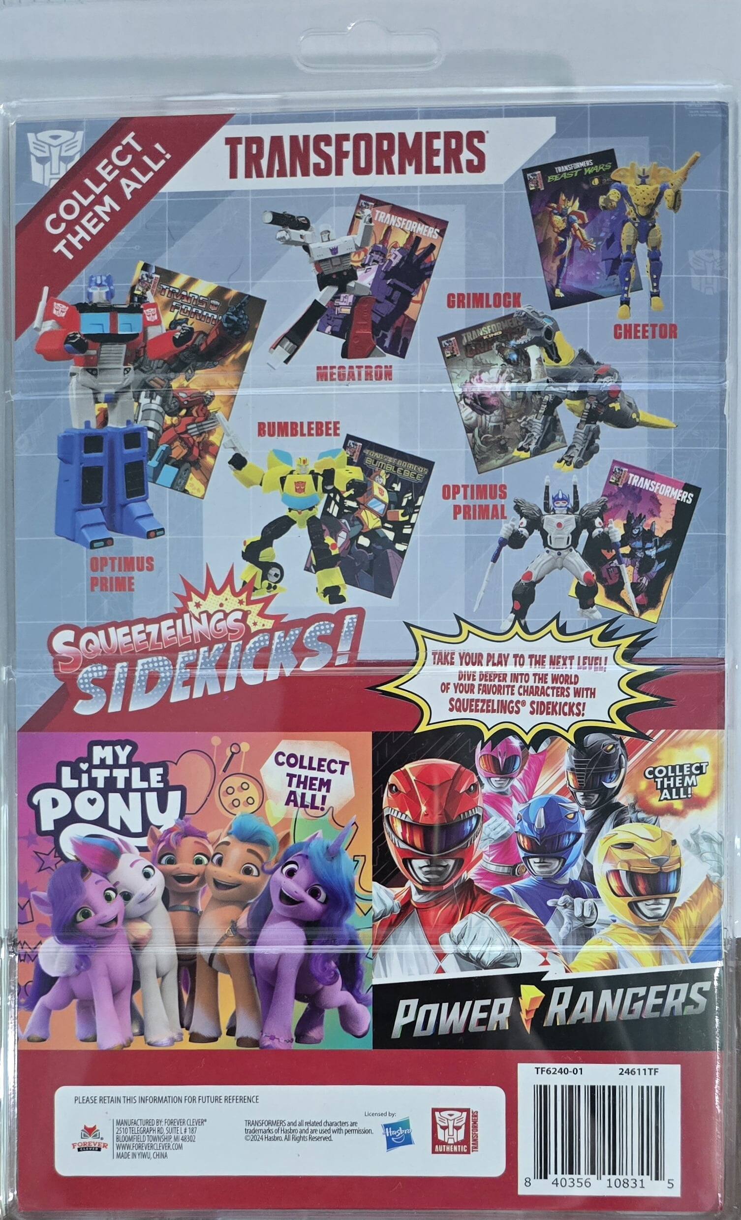 Here is the corrected and grouped text from the image:

---

**Transformers**

- Grimlock
- Cheetor
- Megatron
- Bumblebee
- Optimus Prime
- Optimus Primal

**Squeezlings Sidekicks!**

- My Little Pony

**Power Rangers**

**Text:**

- "Collect Them All!"
- "Take your play to the next level! Dive deeper into the world of your favorite characters with Squeezlings Sidekicks!"
- "Please retain this information for future reference."
- "Licensed by Hasbro and all related characters are trademarks of Hasbro and are used with permission."
- "Manufactured by Forever Clever, Bloomfield Township, MI 4322024."
- "All Rights Reserved."
- "WWW.FOREVERCLEVER.COM"
- "Made in China."

**Barcode Information:**

- TF6240-01
- 24611TF
- 40356 10831 5

---