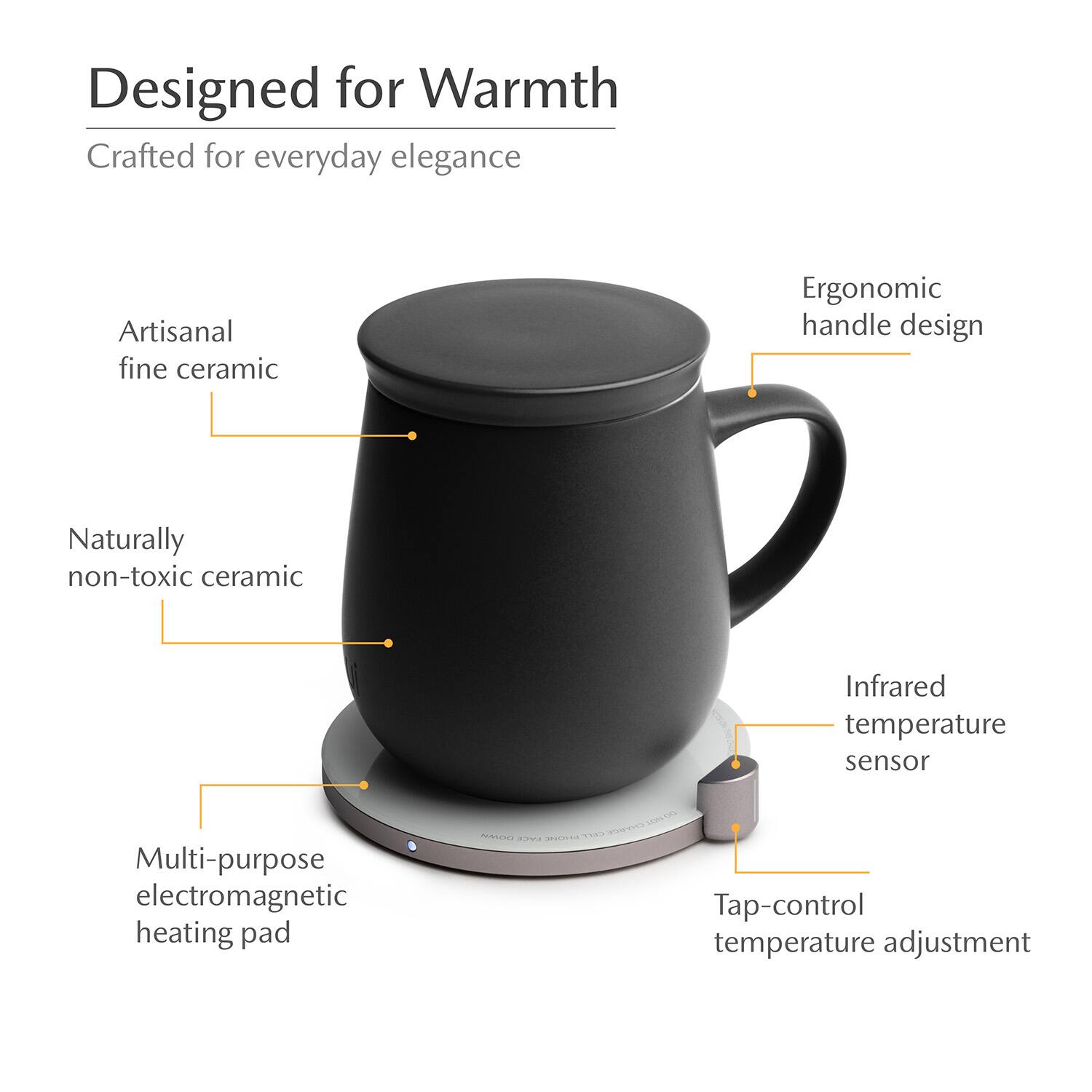 Designed for Warmth  
Crafted for everyday elegance  
Artisanal fine ceramic  
Ergonomic handle design  
Naturally non-toxic ceramic  
Infrared temperature sensor  
Multi-purpose electromagnetic heating pad  
Tap-control temperature adjustment
