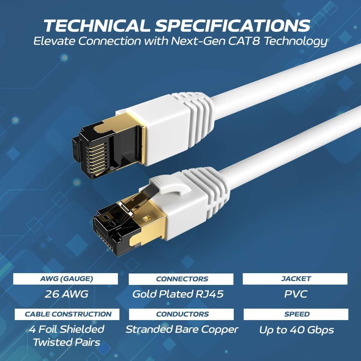 TECHNICAL SPECIFICATIONS  
Elevate Connection with Next-Gen CAT8 Technology  

- AWG (GAUGE): 26 AWG  
- CONNECTORS: Gold Plated RJ45  
- JACKET: PVC  
- CABLE CONSTRUCTION: 4 Foil Shielded Stranded Bare Copper Twisted Pairs  
- SPEED: Up to 40 Gbps