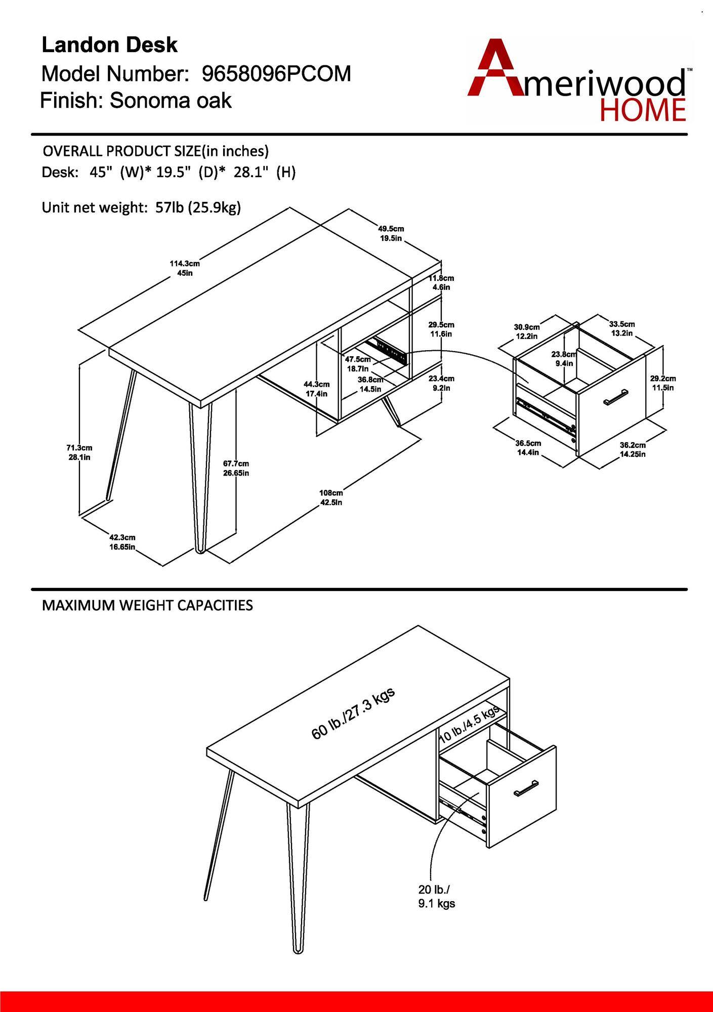 Landon Desk  
Model Number: 9658096PCOM  
Finish: Sonoma oak  

OVERALL PRODUCT SIZE (in inches)  
Desk: 45" (W) * 19.5" (D) * 28.1" (H)  
Unit net weight: 57lb (25.9kg)  

MAXIMUM WEIGHT CAPACITIES  
60 lb./27.3 kgs  
20 lb./9.1 kgs