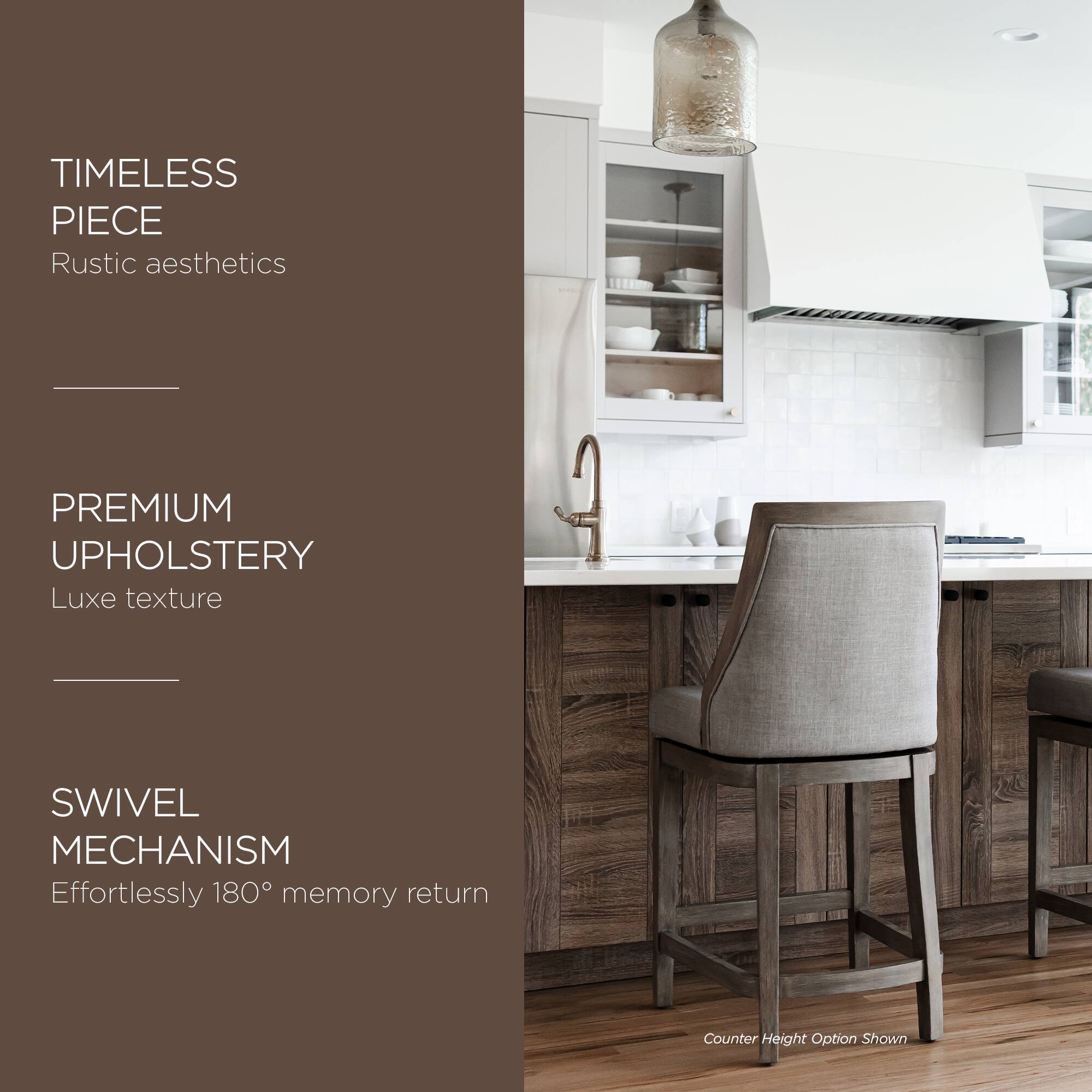 TIMELESS PIECE  
Rustic aesthetics  

PREMIUM UPHOLSTERY  
Luxe texture  

SWIVEL MECHANISM  
Effortlessly 180° memory return  

Counter Height Option Shown