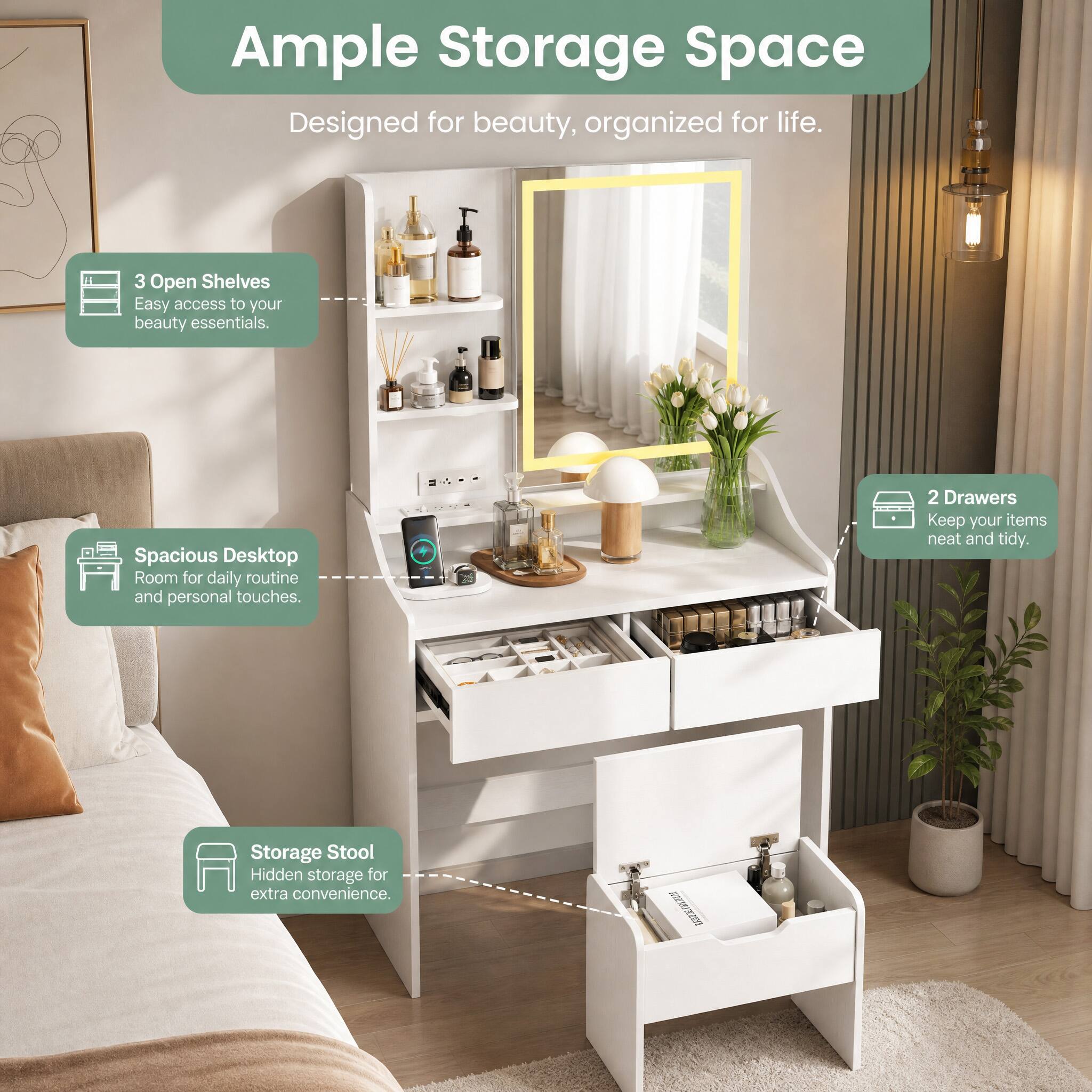 Ample Storage Space  
Designed for beauty, organized for life.  

3 Open Shelves  
Easy access to your beauty essentials.  

Spacious Desktop  
Room for daily routine and personal touches.  

2 Drawers  
Keep your items neat and tidy.  

Storage Stool  
Hidden storage for extra convenience.