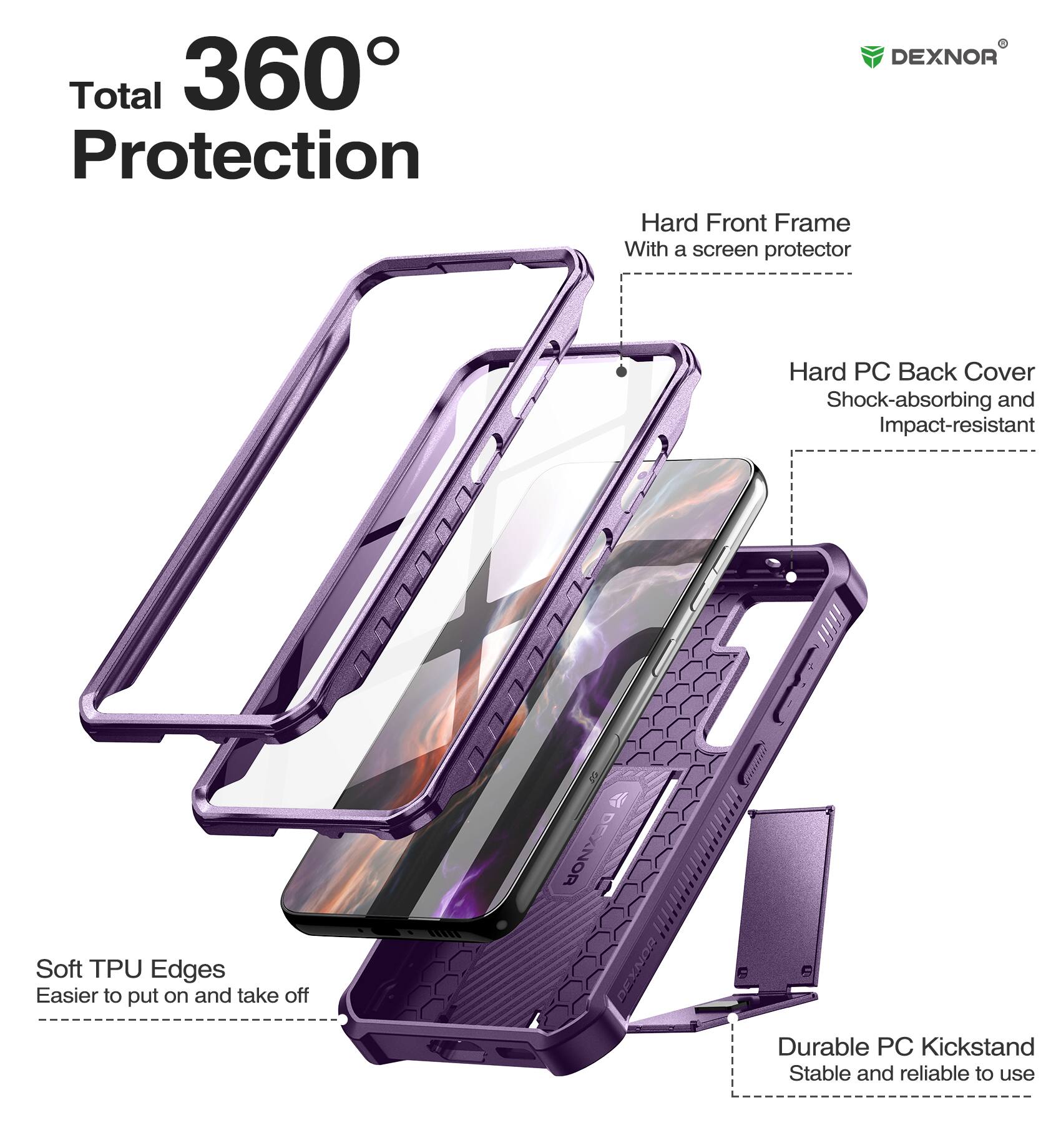 Total 360 Protection
DEXNOR
Hard Front Frame With a screen protector
Soft TPU Edges Easier to put on and take off
Hard PC Back Cover Shock-absorbing and Impact-resistant
Durable PC Kickstand Stable and reliable to use