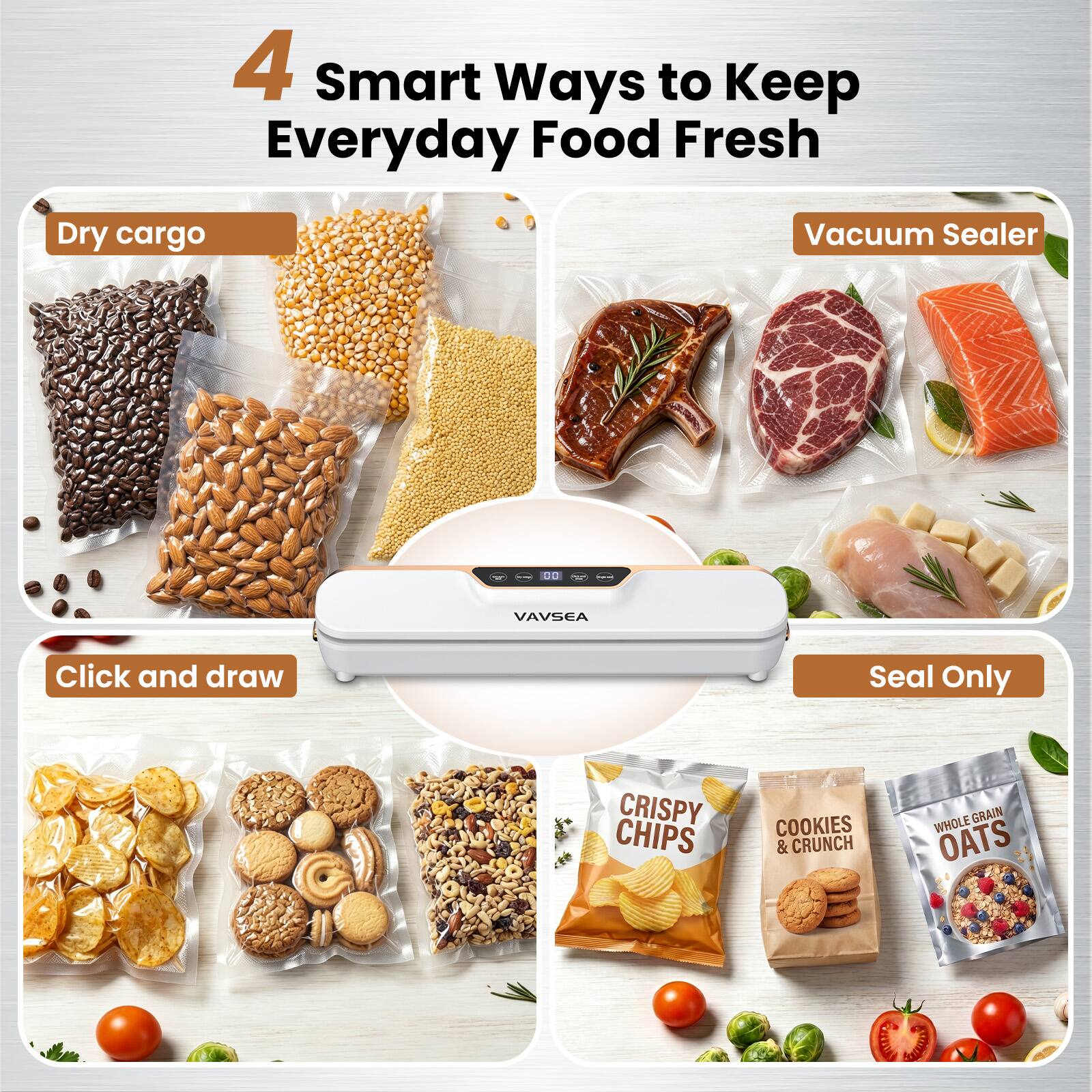 4 Smart Ways to Keep Everyday Food Fresh

Dry cargo

Vacuum Sealer

Click and draw

Seal Only

CRISPY CHIPS

COOKIES & CRUNCH

WHOLE GRAIN OATS