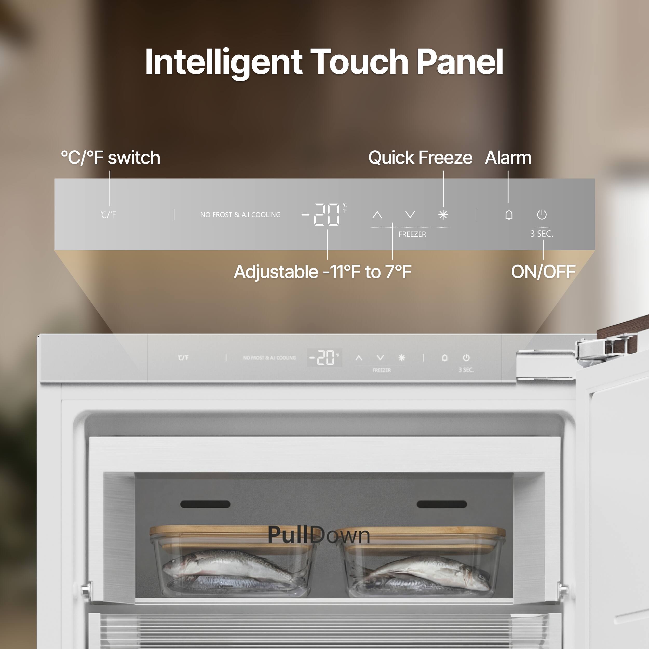 Intelligent Touch Panel

°C/°F switch

Quick Freeze Alarm

Adjustable -11°F to 7°F

ON/OFF

NO FROST & AI COOLING

3 SEC.

Pull Down