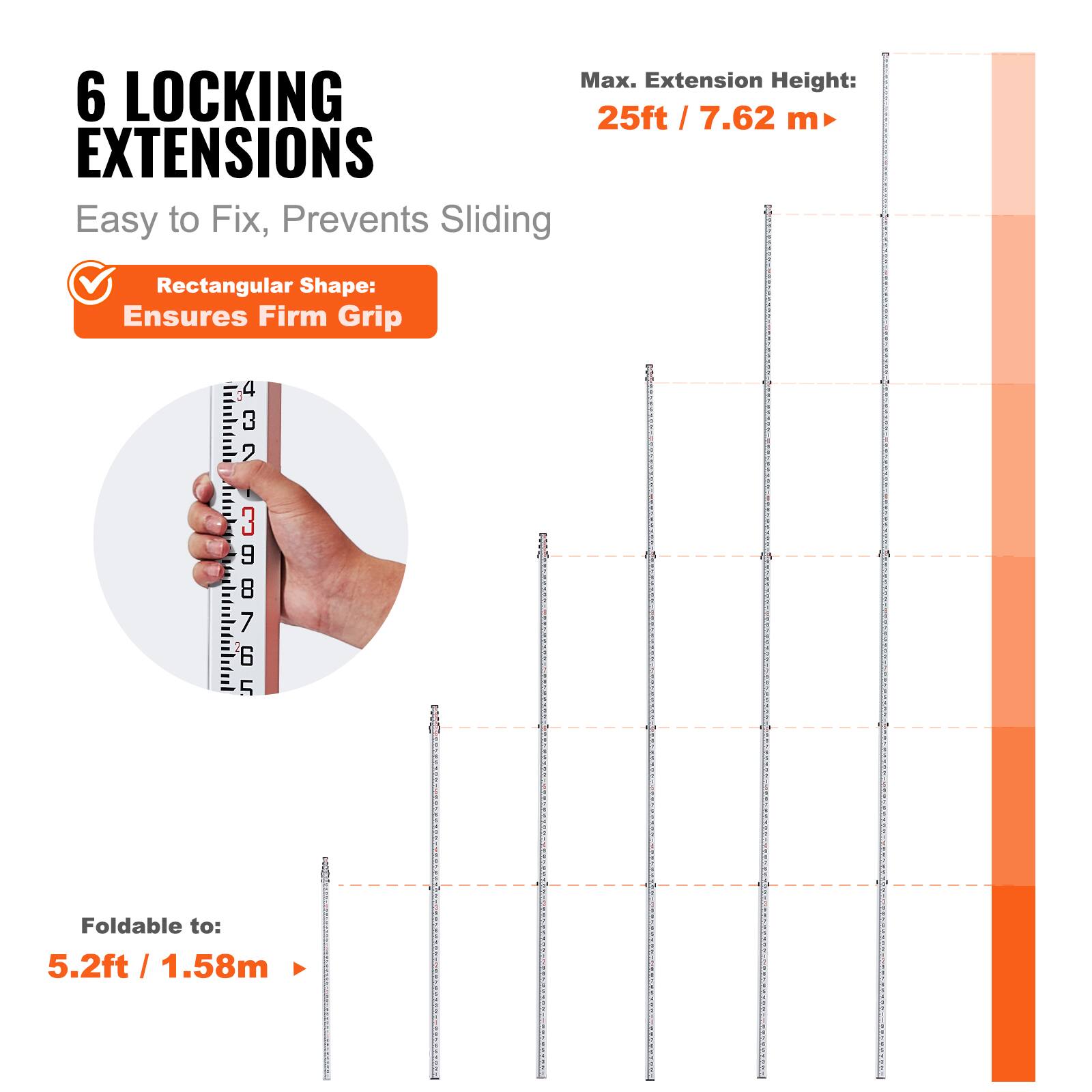 Max. Extension Height: 25ft / 7.62 m  
6 LOCKING EXTENSIONS  
Easy to Fix, Prevents Sliding  
Rectangular Shape: Ensures Firm Grip  
Foldable to: 5.2ft / 1.58m
