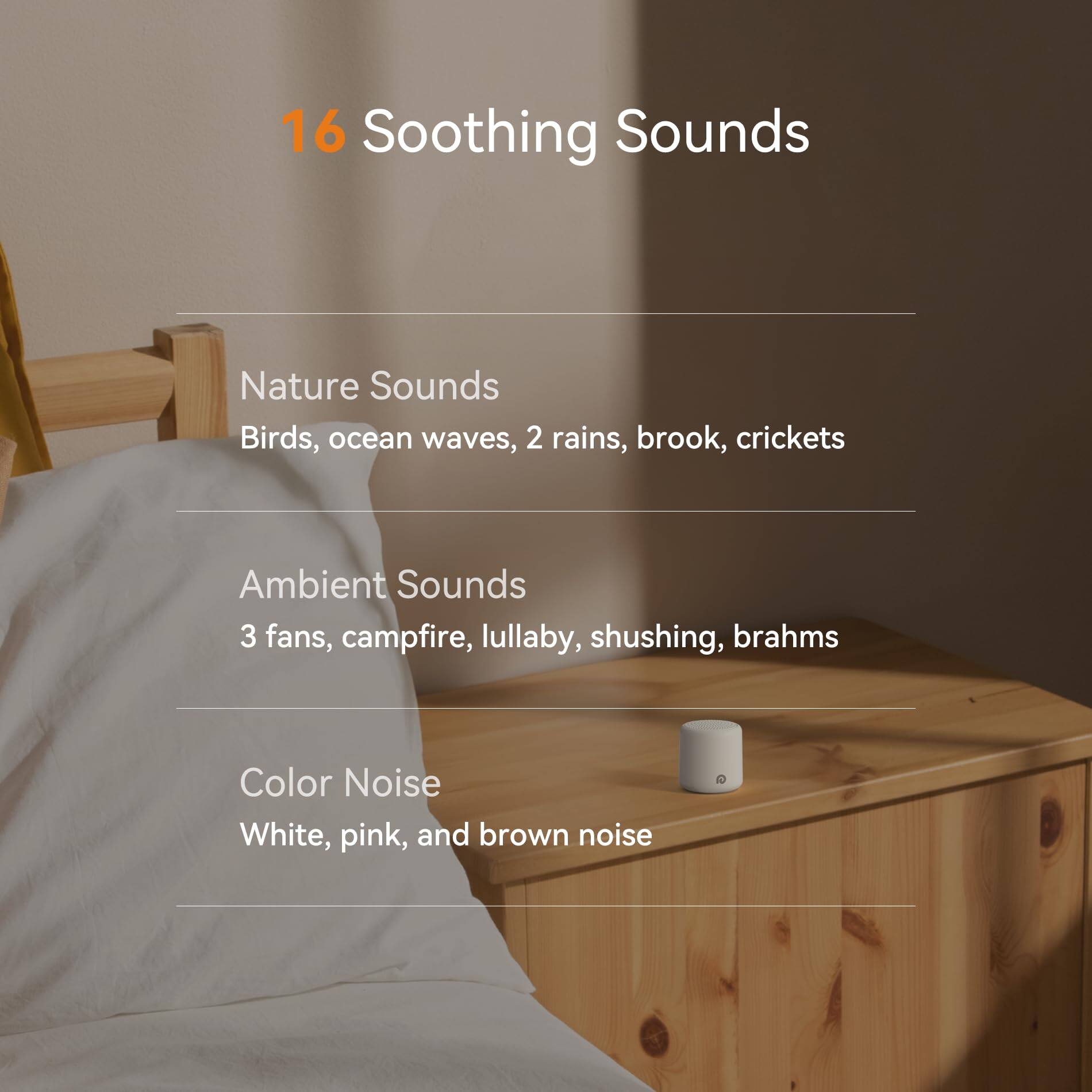 16 Soothing Sounds

Nature Sounds
- Birds
- Ocean waves
- 2 Rains
- Brook
- Crickets

Ambient Sounds
- 3 Fans
- Campfire
- Lullaby
- Shushing
- Brahms

Color Noise
- White
- Pink
- Brown noise