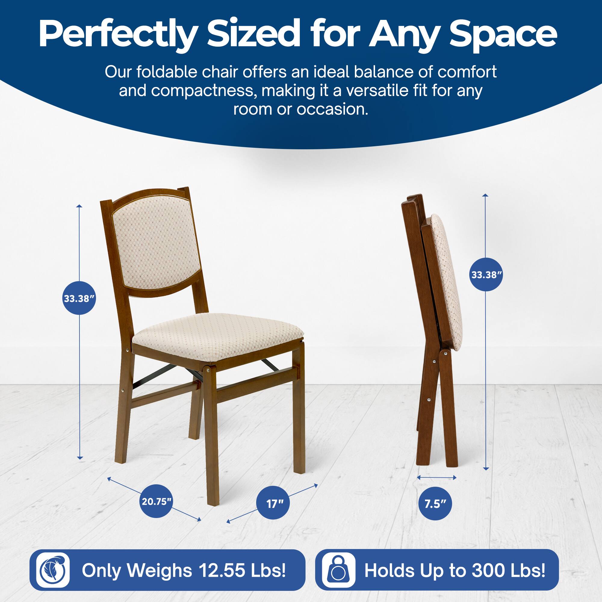 Perfectly Sized for Any Space  
Our foldable chair offers an ideal balance of comfort and compactness, making it a versatile fit for any room or occasion.  

33.38"  
33.38"  
20.75"  
17"  
7.5"  

Only Weighs 12.55 Lbs!  
Holds Up to 300 Lbs!