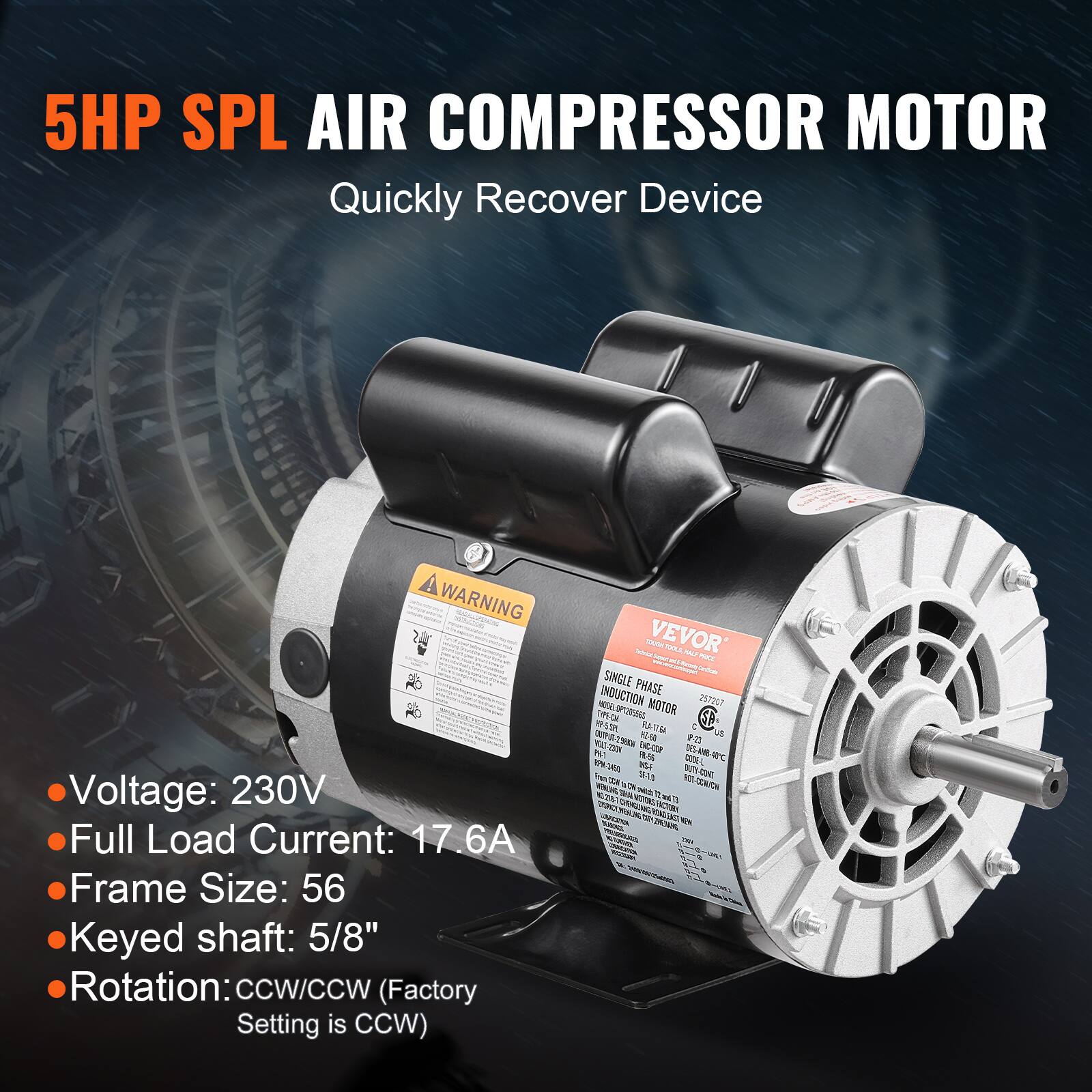 5HP SPL AIR COMPRESSOR MOTOR  
Quickly Recover Device

WARNING  
Voltage: 230V  
Full Load Current: 17.6A  
Frame Size: 56  
Keyed shaft: 5/8"  
Rotation: CCW/CCW (Factory Setting is CCW)

VEVOR  
2,500 NO MICE SINGLE PHASE INDUCTION MOTOR  
257207  
TYPE-CHA  
SPCESSES  
HP-5 SPL  
48.00-48  
-298  
US VOLF-250N  
23-9  
8%1  
19.56  
ENCOP  
INSF CODEL  
SF-13