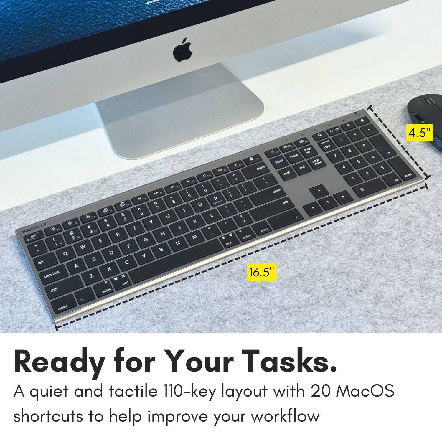 E - a da 2 d - - - 9 - 8 - Tu 1 & & Par - - & - - & 4 - 2 - I 1 4 I I 1 = 1 I - O  9  - P & 8 - en a O 1 i B . 5 & : K % u L 1 5 S I . Y K i . A 3 MACALLY * . 3  T H - - - -  M a - I 2 G x . E N - 1 F W B Q D V S hode  A x 16.5" Rik c Z W  - im am St t - - 3 - 4.5" - Ready for Your Tasks. A quiet and tactile 110-key layout with 20 MacOS shortcuts to help improve your workflow.