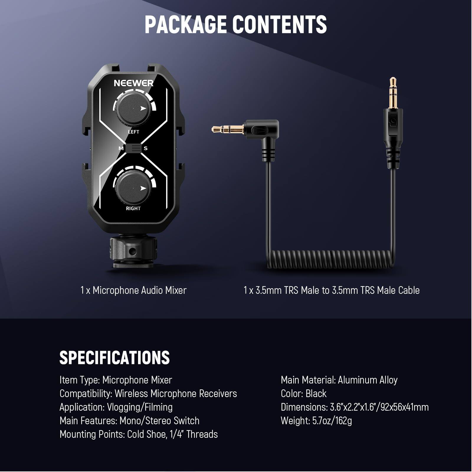 PACKAGE CONTENTS

1 x Microphone Audio Mixer  
1 x 3.5mm TRS Male to 3.5mm TRS Male Cable

SPECIFICATIONS

Item Type: Microphone Mixer  
Compatibility: Wireless Microphone Receivers  
Application: Vlogging/Filming  
Main Features: Mono/Stereo Switch  
Mounting Points: Cold Shoe, 1/4" Threads  
Main Material: Aluminum Alloy  
Color: Black  
Dimensions: 3.6" x 2.2" x 1.6" / 92x56x41mm  
Weight: 5.7oz / 162g