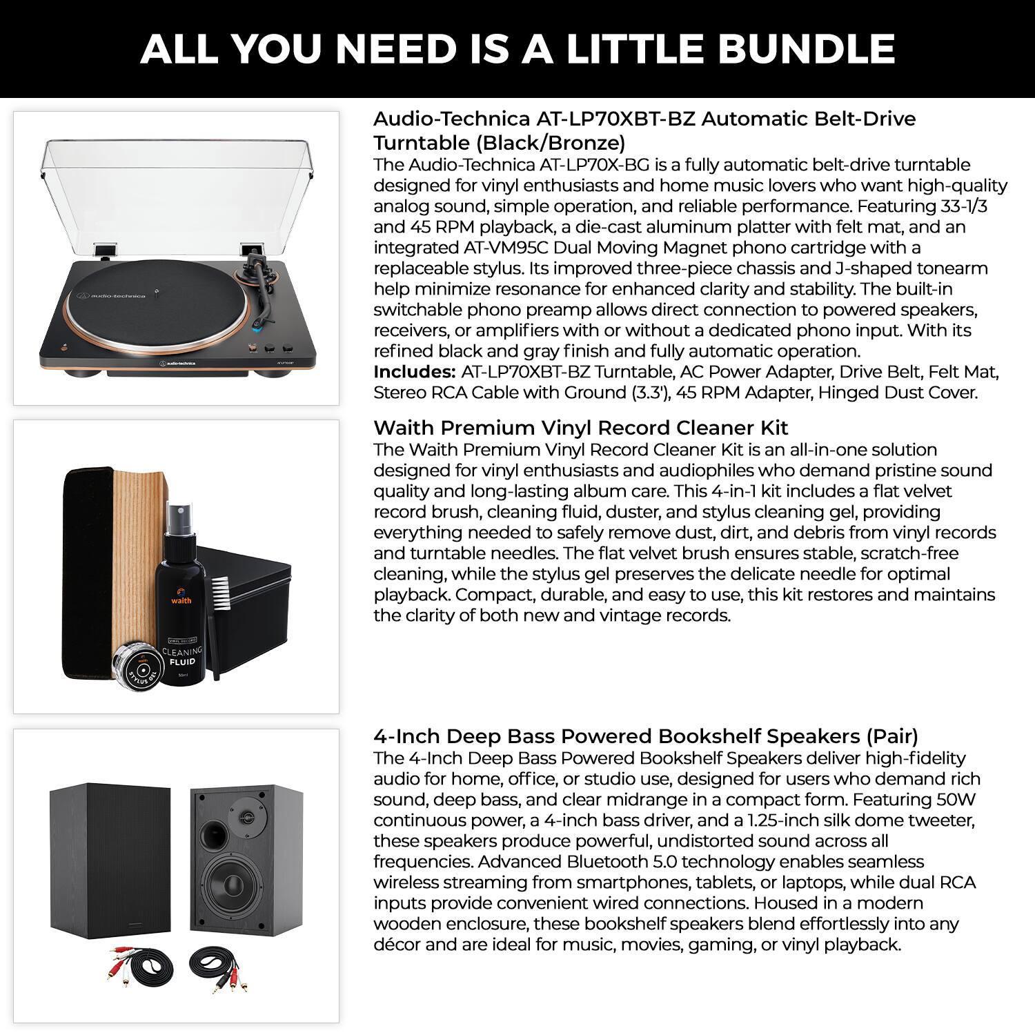 ALL YOU NEED IS A LITTLE BUNDLE

Audio-Technica AT-LP70XBT-BZ Automatic Belt-Drive Turntable (Black/Bronze)

The Audio-Technica AT-LP70XBT-BZ is a fully automatic belt-drive turntable designed for vinyl enthusiasts and home music lovers who want high-quality analog sound, simple operation, and reliable performance. Featuring 33-1/3 and 45 RPM playback, a die-cast aluminum platter with felt mat, and an integrated AT-VM95C Dual Moving Magnet phono cartridge with a replaceable stylus, its improved three-piece chassis and J-shaped tonearm help minimize resonance for enhanced clarity and stability. The built-in switchable phono preamp allows direct connection to powered speakers, receivers, or amplifiers without a dedicated phono input. With its refined automatic operation, this turntable is a great choice for audiophiles. Includes: AT-LP70XBT-BZ Turntable, AC Power Adapter, Drive Belt, Felt Mat, Stereo RCA Cable with Ground (3.3'), 45 RPM Adapter, Hinged Dust Cover.

Waith Premium Vinyl Record Cleaner Kit

The Waith Premium Vinyl Record Cleaner Kit is an