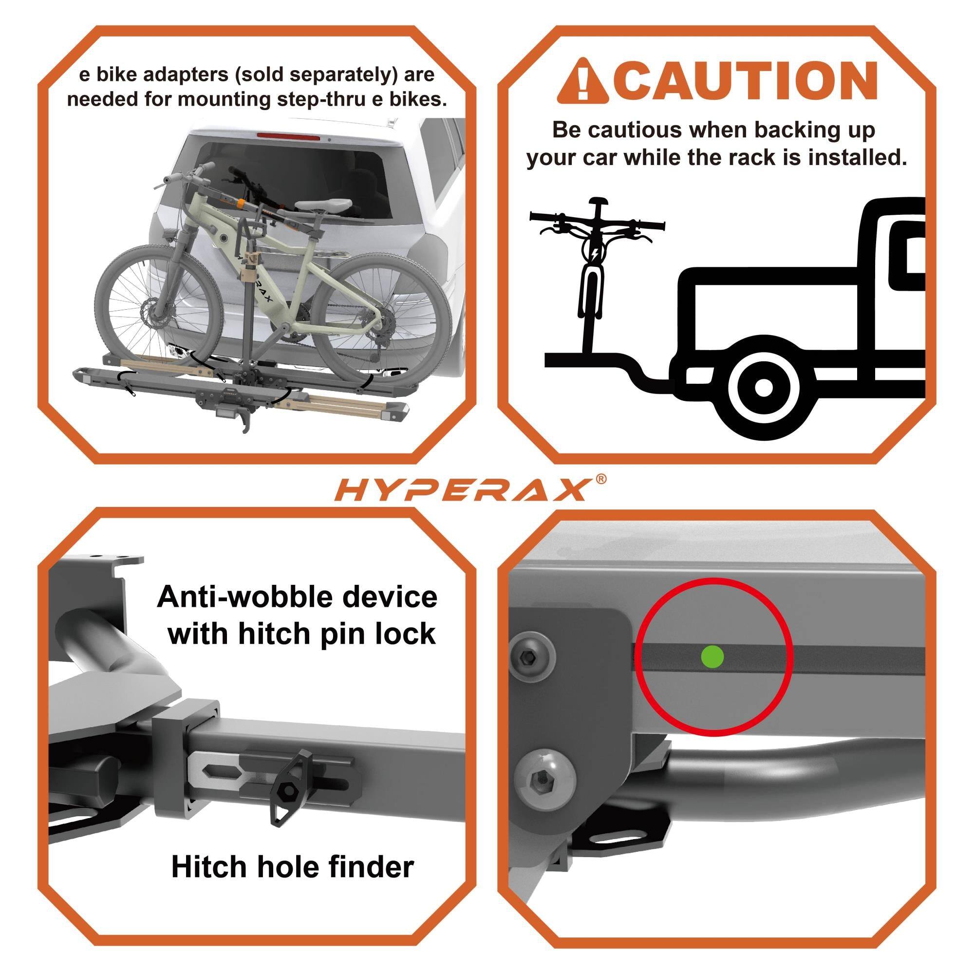 e bike adapters (sold separately) are needed for mounting step-thru e bikes.

CAUTION
Be cautious when backing up your car while the rack is installed.

HYPERAX®
Anti-wobble device with hitch pin lock
Hitch hole finder