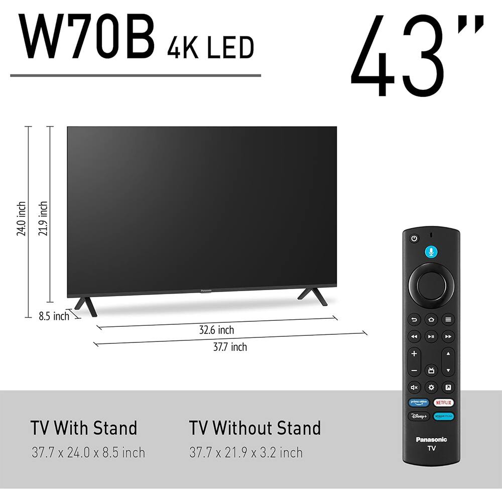 W70B 4K LED 43"  
TV With Stand: 37.7 x 24.0 x 8.5 inch  
TV Without Stand: 37.7 x 21.9 x 3.2 inch  
Panasonic TV