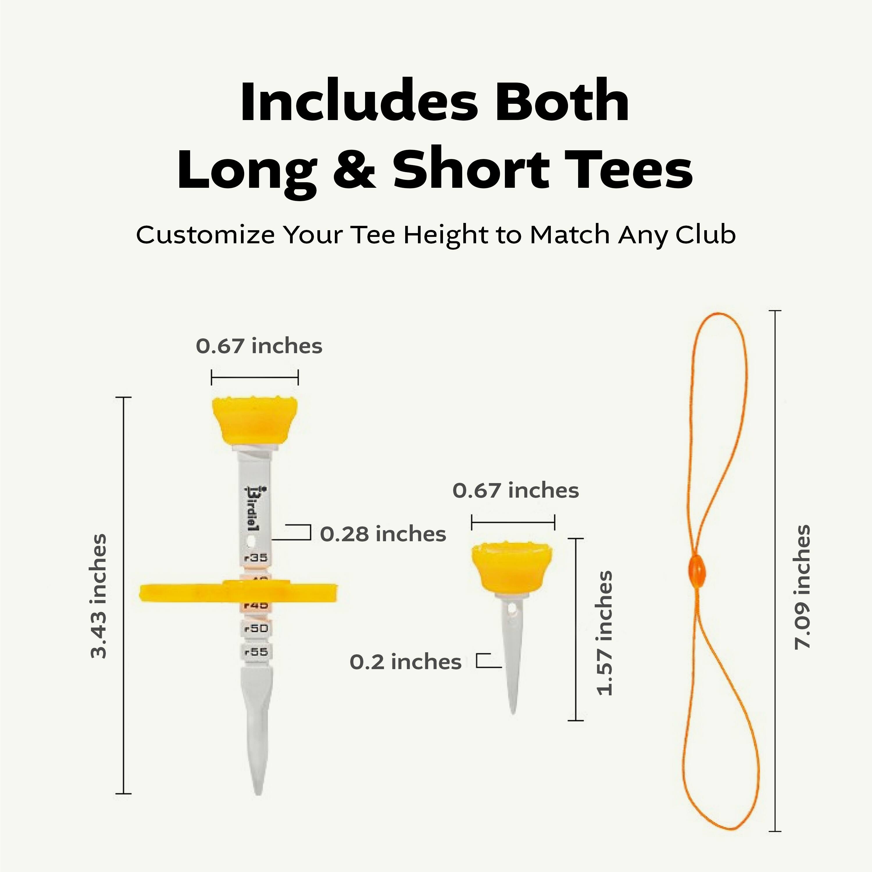Includes Both Long & Short Tees  
Customize Your Tee Height to Match Any Club  

- 0.67 inches  
- 3.43 inches  
- 0.28 inches  
- 0.2 inches  
- 1.57 inches  
- 7.09 inches  

- 0.67 inches  
- 1.57 inches  
- 7.09 inches
